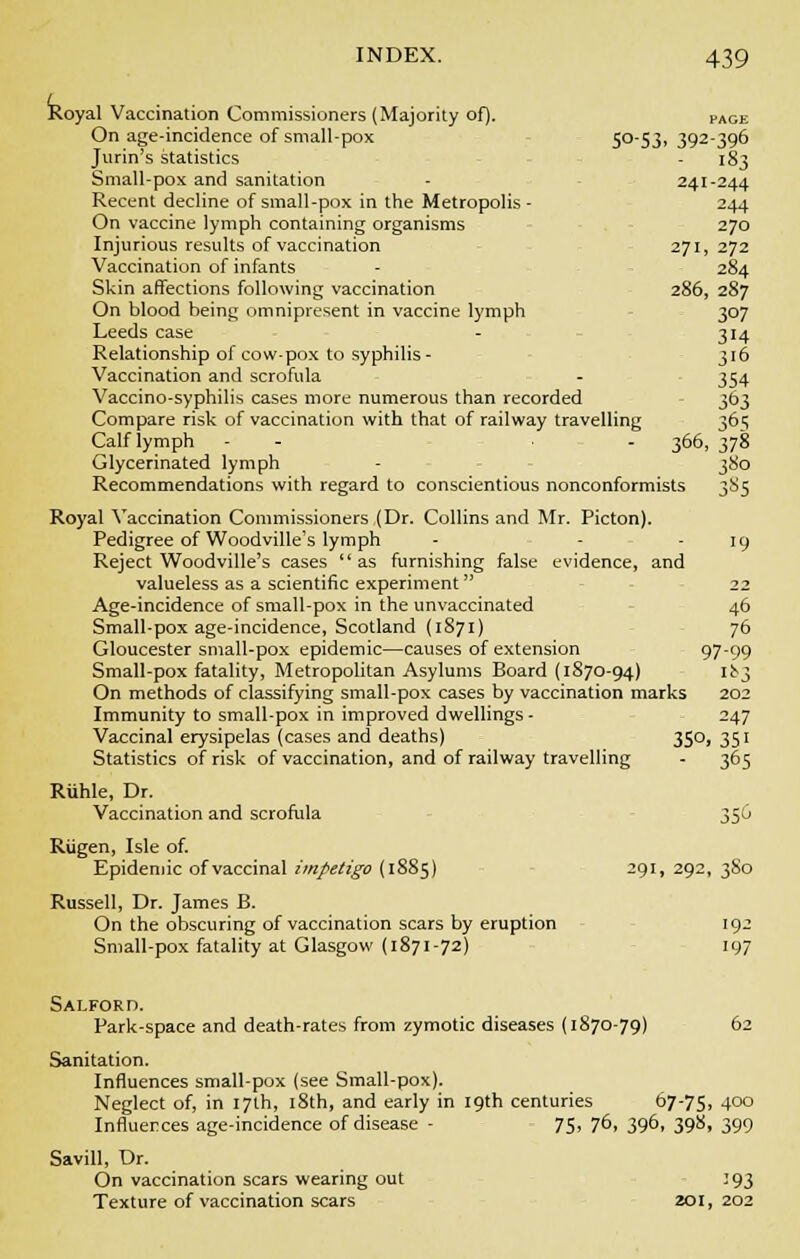 Royal Vaccination Commissioners (Majority of). PAGE On age-incidence of small-pox 5053. 392-396 Jurin's statistics - 183 Small-pox and sanitation - 241-244 Recent decline of small-pox in the Metropolis - 244 On vaccine lymph containing organisms 270 Injurious results of vaccination 271, 272 Vaccination of infants - 284 Skin affections following vaccination 286, 287 On blood being omnipresent in vaccine lymph 307 Leeds case - 314 Relationship of cow-pox to syphilis- 316 Vaccination and scrofula - 354 Vaccino-syphilis cases more numerous than recorded 363 Compare risk of vaccination with that of railway travelling 36^ Calf lymph - - - 366, 378 Glycerinated lymph - 380 Recommendations with regard to conscientious nonconformists 385 Royal Vaccination Commissioners (Dr. Collins and Mr. Picton). Pedigree of Woodville's lymph - - - 19 Reject Woodville's cases as furnishing false evidence, and valueless as a scientific experiment 22 Age-incidence of small-pox in the unvaccinated 46 Small-pox age-incidence, Scotland (1871) 76 Gloucester small-pox epidemic—causes of extension 97-99 Small-pox fatality, Metropolitan Asylums Board (1870-94) ii$ On methods of classifying small-pox cases by vaccination marks 202 Immunity to small-pox in improved dwellings - 247 Vaccinal erysipelas (cases and deaths) 350, 351 Statistics of risk of vaccination, and of railway travelling - 365 Riihle, Dr. Vaccination and scrofula 350 Riigen, Isle of. Epidemic of vaccinal impetigo (1885) 291, 292, 3S0 Russell, Dr. James B. On the obscuring of vaccination scars by eruption 192 Small-pox fatality at Glasgow (1871-72) 197 Salford. Park-space and death-rates from zymotic diseases (1870-79) 62 Sanitation. Influences small-pox (see Small-pox). Neglect of, in 17th, 18th, and early in 19th centuries 67-75. 4°° Influences age-incidence of disease - 75, 76, 396, 398, 399 Savill, Dr. On vaccination scars wearing out 193 Texture of vaccination scars 201, 202