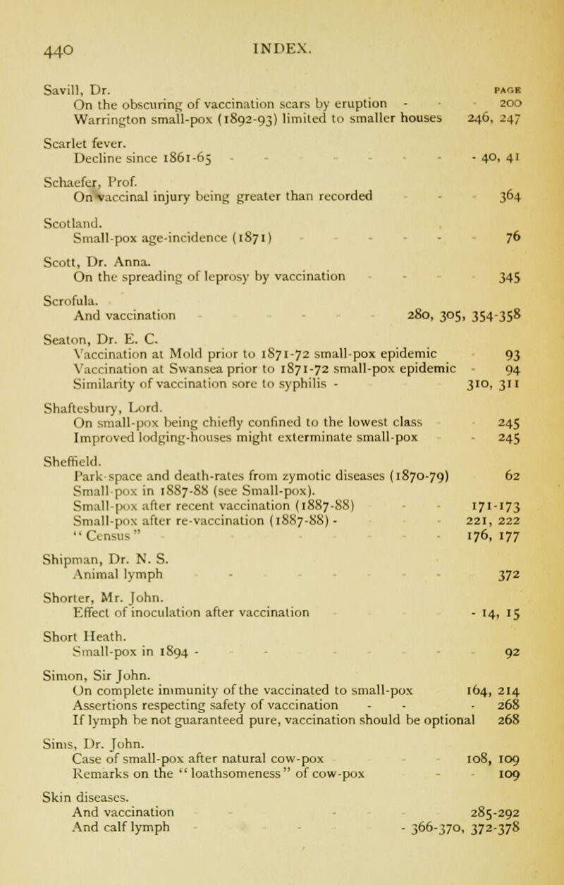 Savill, Dr. pack On the obscuring of vaccination scars by eruption - • 200 Warrington small-pox (1892-93) limited to smaller houses 246, 247 Scarlet fever. Decline since 1861-65 - - - 4°. 4' Schaefer, Prof. (In vaccinal injury being greater than recorded 3^4 Scotland. Smallpox age-incidence (1871) 76 Scott, Dr. Anna. On the spreading of leprosy by vaccination 345 Scrofula. And vaccination 280, 305, 354358 Seaton, Dr. E. C. Vaccination at Mold prior to 1S71-72 small-pox epidemic 93 Vaccination at Swansea prior to 1871-72 small-pox epidemic - 94 Similarity of vaccination sore to syphilis - 310, 311 Shaftesbury, Lord. On small-pox being chiefly confined to the lowest class 245 Improved lodging-houses might exterminate small-pox 245 Sheffield. Park space and death-rates from zymotic diseases (1870-79) 62 Small-pox in 1SS7-8S (see Small-pox). Small-pox after recent vaccination (1887-88) 171-173 Small-pox after re-vaccination (18S7-88) - 221, 222 Census 176, 177 Shipman, Dr. N. S. Animal lymph 372 Shorter, Mr. John. Effect of inoculation after vaccination - 14, 15 Short Heath. Small-pox in 1894 - 92 Simon, Sir John. On complete immunity of the vaccinated to small-pox 164, 214 Assertions respecting safety of vaccination - - - 268 If lymph be not guaranteed pure, vaccination should be optional 268 Sims, Dr. John. Case of small-pox after natural cow-pox 108, 109 Remarks on the loathsomeness of cow-pox 109 Skin diseases. And vaccination 285-292 And calf lymph - 366-370, 372-378