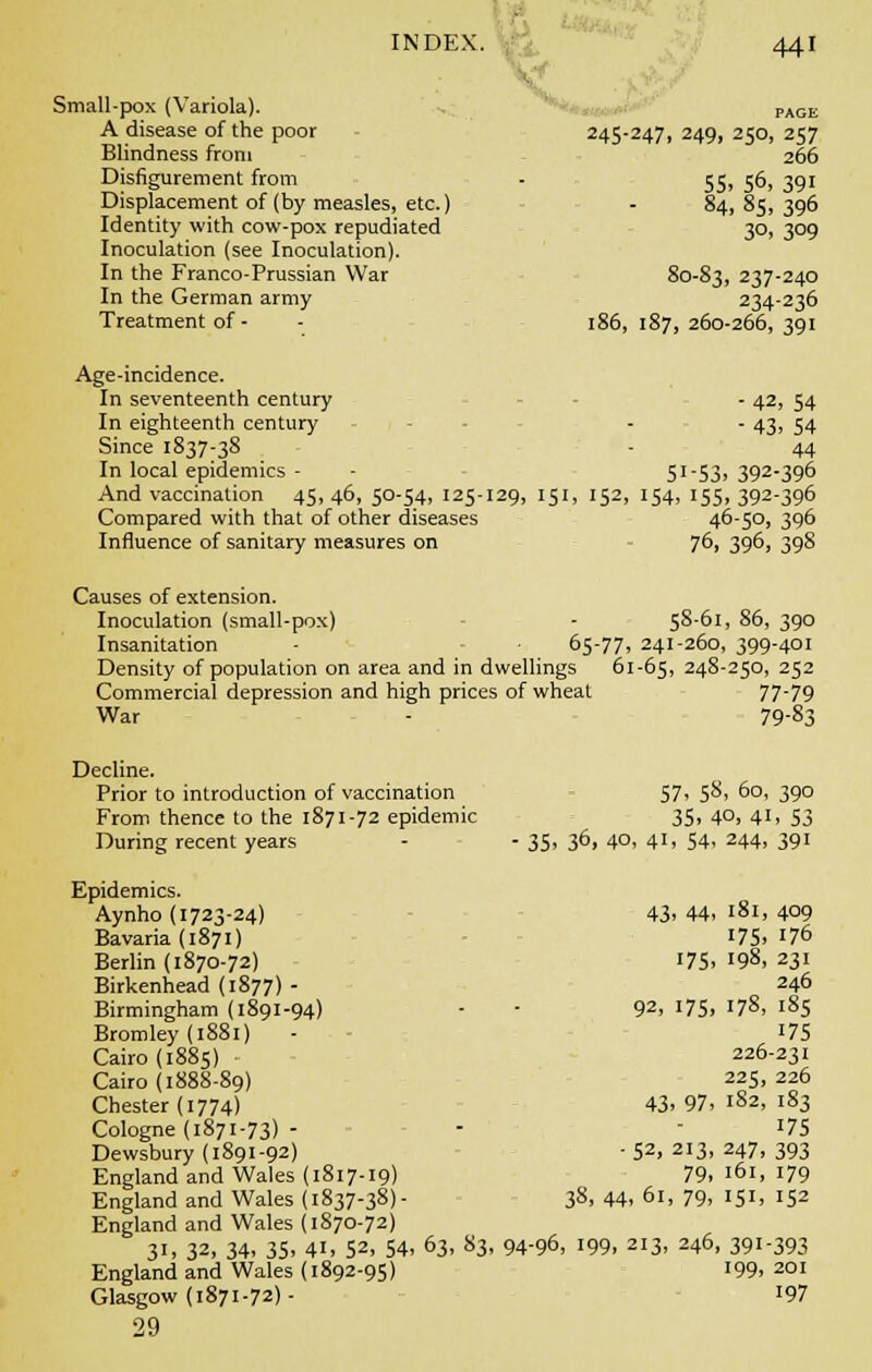 Small-pox (Variola). PAGE A disease of the poor 245-247, 249, 250, 257 Blindness from 266 Disfigurement from - 55, 56, 391 Displacement of (by measles, etc.) - 84, 85, 396 Identity with cow-pox repudiated 30, 309 Inoculation (see Inoculation). In the Franco-Prussian War 80-83, 237-24° In the German army 234-236 Treatment of- - 186,187,260-266,391 Age-incidence. In seventeenth century - 42, 54 In eighteenth century - - 43, 54 Since 1837-38 - 44 In local epidemics - - 51 -53, 392-396 And vaccination 45, 46, 50-54, 125-129, 151, 152, 154, 155, 392-396 Compared with that of other diseases 46-50, 396 Influence of sanitary measures on 76, 396, 398 Causes of extension. Inoculation (small-pox) - 58-61, 86, 390 Insanitation 65-77, 241-260, 399-401 Density of population on area and in dwellings 61-65, 248-250, 252 Commercial depression and high prices of wheat 77-79 War - 79-83 Decline. Prior to introduction of vaccination 57, 58, 60, 390 From thence to the 1871-72 epidemic 35, 4°, 41. S3 During recent years - -35,36,40,41,54,244,391 Epidemics. Aynho (1723-24) 43> 44. 181, 4°9 Bavaria (1871) 175. 176 Berlin (1870-72) i75> '98, 231 Birkenhead (1877) - 246 Birmingham (1891-94) - - 92, 175. I7§, 185 Bromley (1881) - 175 Cairo (1885) 226-231 Cairo (1888-89) 225, 226 Chester (1774) 43. 97. 182, 183 Cologne (1871-73) - - 175 Dewsbury (1891-92) - 52, 213, 247, 393 England and Wales (1817-19) 79, 161, 179 England and Wales (1837-38)- 38, 44, 61, 79, 151, 152 England and Wales (1870-72) 31, 32, 34. 35. 41. 52. 54. 63, 83, 94-96, 199, 213, 246, 391-393 England and Wales (1892-95) 199. 201 Glasgow (1871-72)- 197 29