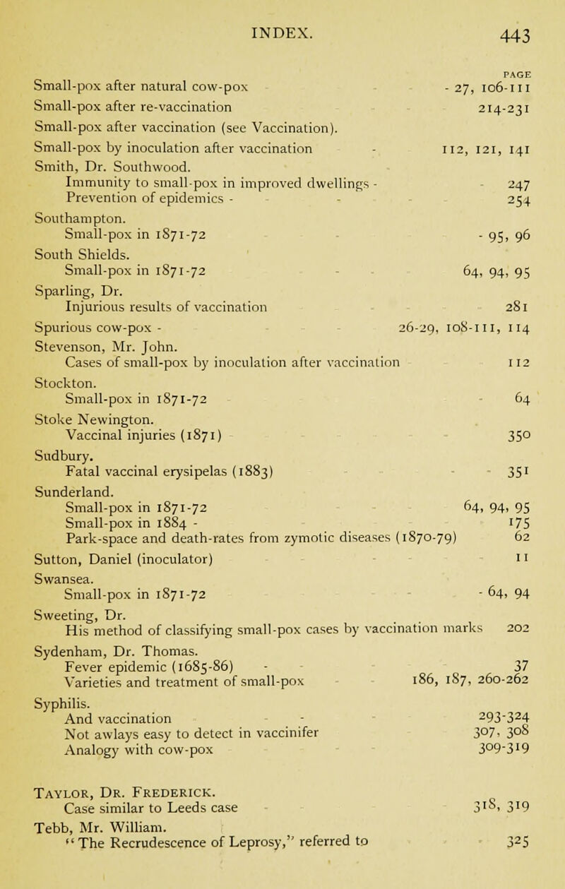 - 27, 106 -III 214 '231 112, 121, 141 247 254 •95 ,96 64, 94 .95 281 26- 29, io8- ill, 114 INDEX. 443 Small-pox after natural cow-pox Small-pox after re-vaccination Small-pox after vaccination (see Vaccination). Small-pox by inoculation after vaccination Smith, Dr. Southwood. Immunity to small-pox in improved dwellings - Prevention of epidemics - Southampton. Small-pox in 1871-72 South Shields. Small-pox in 1871-72 Sparling, Dr. Injurious results of vaccination Spurious cow-pox - Stevenson, Mr. John. Cases of small-pox by inoculation after vaccination 112 Stockton. Small-pox in 1871-72 64 Stoke Newington. Vaccinal injuries (1871) 35° Sudbury. Fatal vaccinal erysipelas (1883) 351 Sunderland. Small-pox in 1871-72 64, 94, 95 Small-pox in 1884 - 175 Park-space and death-rates from zymotic diseases (1870-79) 62 Sutton, Daniel (inoculator) 11 Swansea. Small-pox in 1871-72 - 64, 94 Sweeting, Dr. His method of classifying small-pox cases by vaccination marks 202 Sydenham, Dr. Thomas. Fever epidemic (1685-86) - 37 Varieties and treatment of small-pox 186, 187, 260-262 Syphilis. And vaccination - 293-324 Not awlays easy to detect in vaccinifer 307, 308 Analogy with cow-pox 3°93I9 Taylor, Dr. Frederick. Case similar to Leeds case 3'S. 3'9 Tebb, Mr. William.  The Recrudescence of Leprosy, referred to 325