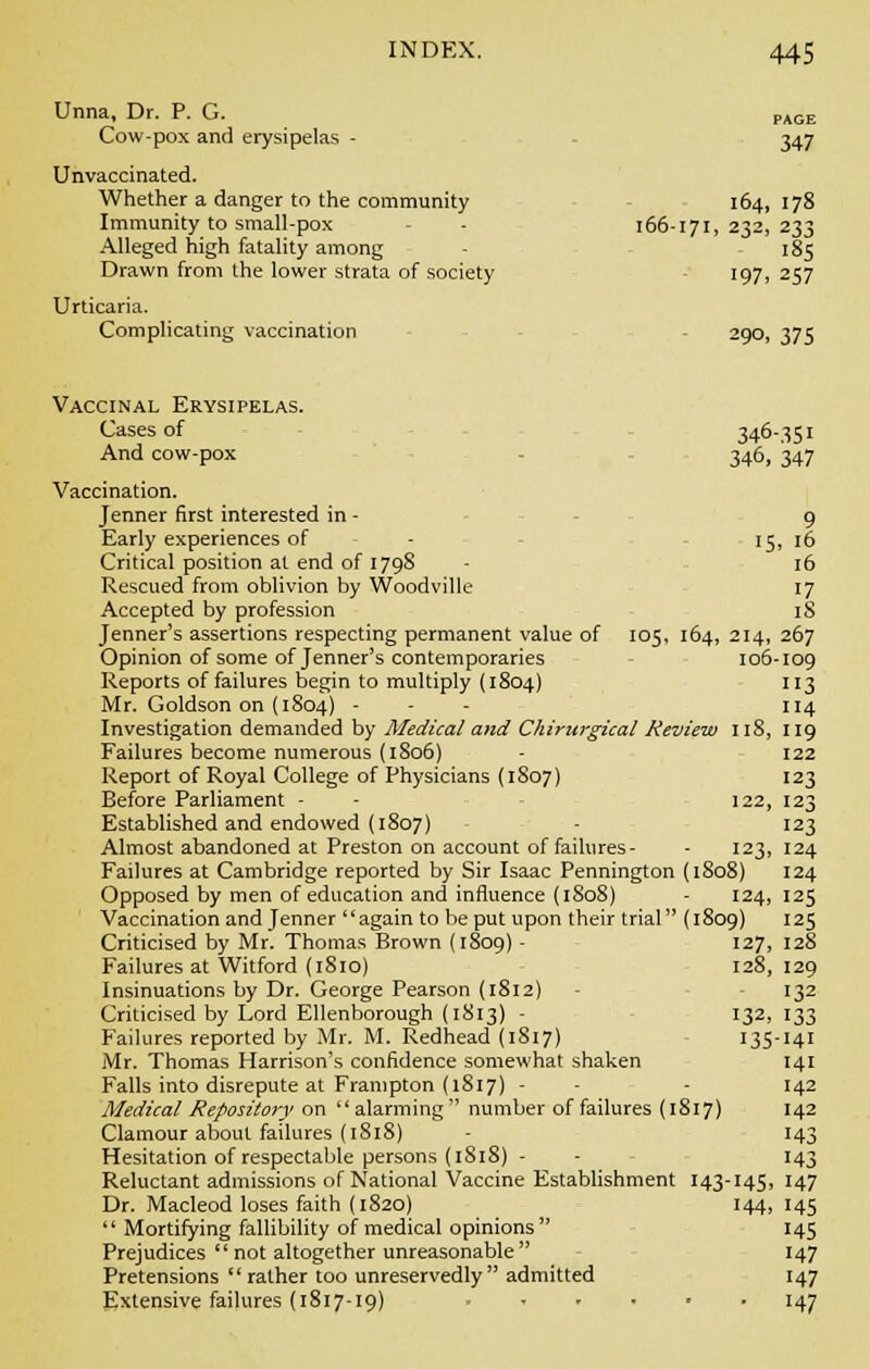 347 164, 178 232, 233 '85 197. 257 index. 445 Unna, Dr. P. G. Cow-pox and erysipelas - Unvaccinated. Whether a danger to the community Immunity to small-pox - - 166-171, Alleged high fatality among Drawn from the lower strata of society Urticaria. Complicating vaccination 290, 375 Vaccinal Erysipelas. Cases of 346-351 And cow-pox 346, 347 Vaccination. Jenner first interested in - 9 Early experiences of - 15, 16 Critical position at end of 1798 - 16 Rescued from oblivion by Woodville 17 Accepted by profession iS Jenner's assertions respecting permanent value of 105, 164, 214, 267 Opinion of some of Jenner's contemporaries 106-109 Reports of failures begin to multiply (1804) 113 Mr. Goldson on (1804) - 114 Investigation demanded by Medical and Chirurgical Review 118, 119 Failures become numerous (1806) - 122 Report of Royal College of Physicians (1S07) 123 Before Parliament - - 122, 123 Established and endowed (1807) - 123 Almost abandoned at Preston on account of failures- - 123, 124 Failures at Cambridge reported by Sir Isaac Pennington (1808) 124 Opposed by men of education and influence (1S08) - 124,125 Vaccination and Jenner again to be put upon their trial (1809) 125 Criticised by Mr. Thomas Brown (1809) - 127, 128 Failures at Witford (1810) 128,129 Insinuations by Dr. George Pearson (1812) - 132 Criticised by Lord Ellenborough (1813) - 132, 133 Failures reported by Mr. M. Redhead (1S17) 135-141 Mr. Thomas Harrison's confidence somewhat shaken 141 Falls into disrepute at Frampton (1817) - - 142 Medical Repository on alarming  number of failures (1817) 142 Clamour about failures (1818) - 143 Hesitation of respectable persons (1818) - - 143 Reluctant admissions of National Vaccine Establishment 143-145, 147 Dr. Macleod loses faith (1820) 144, 145  Mortifying fallibility of medical opinions 145 Prejudices not altogether unreasonable 147 Pretensions  rather too unreservedly admitted 147 Extensive failures (1817-19) 147