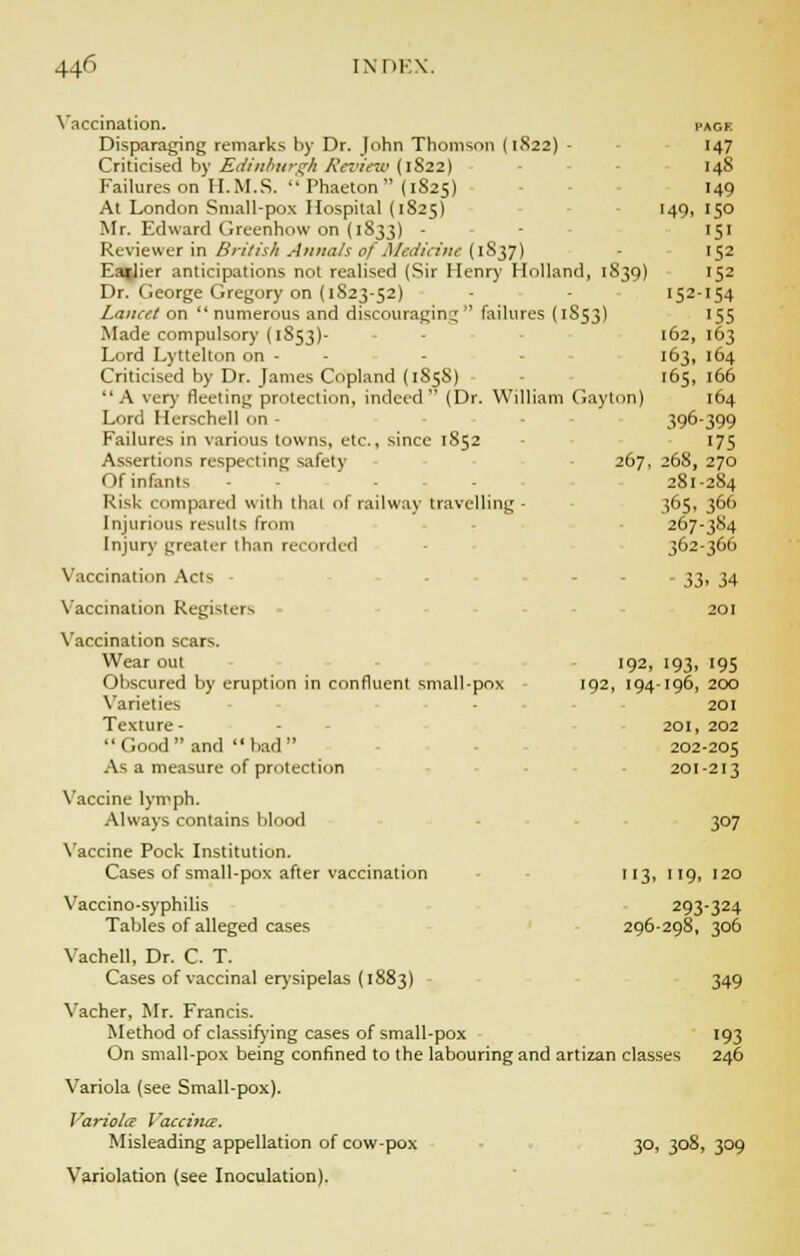 Vaccination. page Disparaging remarks by Dr. John Thomson (1S22) - 147 Criticised by Edinburgh Review (1S22) 148 Failures on II.M.S.  Phaeton  (1S25) 149 At London Small-pox Hospital (1825) 149, 150 Mr. Edward Greenhow on (1833) - - 151 Reviewer in British Annals of Medicine (1S37) 152 EaiJier anticipations not realised (Sir Henry Holland, 1S39) 152 Dr. George Gregory on (1S23-52) - 152-154 Lancet on  numerous and discouraging  failures (1S53) 155 Made compulsory (1853)- - 162, 163 Lord Lyttelton on - - 163, 164 Criticised by Dr. James Copland (1S5S) 165, 166 A very fleeting protection, indeed (Dr. William Gay ton) 164 Lord Herschell on - 396-399 Failures in various towns, etc., since 1852 175 Assertions respecting safely 267, 268, 270 Of infants - 281-284 Risk compared with that of railway travelling - 365, 366 Injurious results from 267-384 Injury greater than recorded 362-366 Vaccination Acts - - 33, 34 Vaccination Registers 201 Vaccination scars. Wear out 192, 193, 195 Obscured by eruption in confluent small-pox 192, 194-196, 200 Varieties 201 Texture- 201, 202  Good  and  bad  202-205 As a measure of protection 201-213 Vaccine lymph. Always contains blood 307 Vaccine Pock Institution. Cases of small-pox after vaccination 113, 119, 120 Vaccino-syphilis 293-324 Tables of alleged cases 296-298, 306 Vachell, Dr. C. T. Cases of vaccinal erysipelas (1S83) 349 Vacher, Mr. Francis. Method of classifying cases of small-pox 193 On small-pox being confined to the labouring and artizan classes 246 Variola (see Small-pox). Variola Vaccina. Misleading appellation of cow-pox 30, 308, 309 Variolation (see Inoculation).