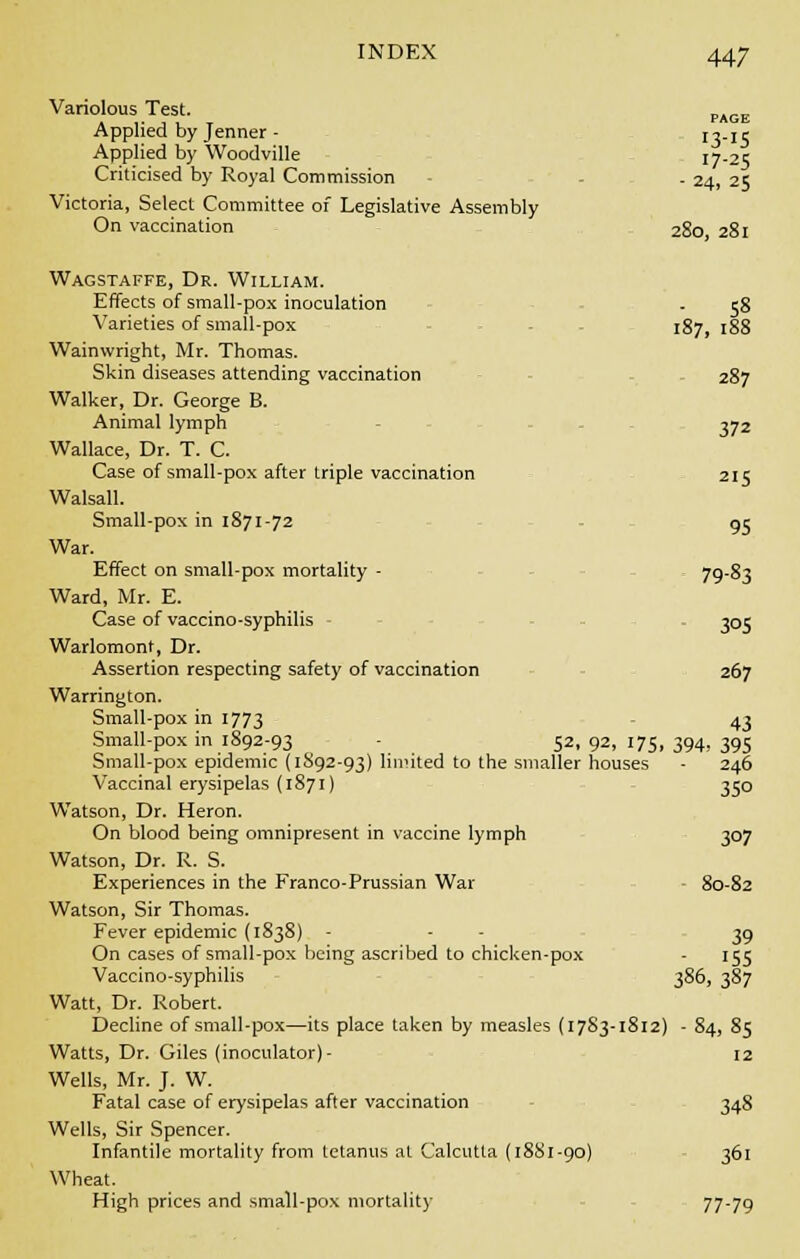 Variolous Test. PAGE Applied by Jenner - 13-15 Applied by Woodville ^.25 Criticised by Royal Commission - - . 24, 25 Victoria, Select Committee of Legislative Assembly On vaccination 280 281 Wagstaffe, Dr. William. Effects of small-pox inoculation - 58 Varieties of small-pox 187,188 Wainwright, Mr. Thomas. Skin diseases attending vaccination . 287 Walker, Dr. George B. Animal lymph 372 Wallace, Dr. T. C. Case of small-pox after triple vaccination 215 Walsall. Small-pox in 1871-72 95 War. Effect on small-pox mortality - . 79-83 Ward, Mr. E. Case of vaccino-syphilis - . 305 Warlomont, Dr. Assertion respecting safety of vaccination 267 Warrington. Small-pox in 1773 43 Small-pox in 1892-93 52, 92, 175, 394, 395 Small-pox epidemic (1892-93) limited to the smaller houses - 246 Vaccinal erysipelas (1871) 350 Watson, Dr. Heron. On blood being omnipresent in vaccine lymph 307 Watson, Dr. R. S. Experiences in the Franco-Prussian War 80-82 Watson, Sir Thomas. Fever epidemic (1838) - 39 On cases of small-pox being ascribed to chicken-pox - 155 Vaccino-syphilis 386, 387 Watt, Dr. Robert. Decline of small-pox—its place taken by measles (17S3-1812) - 84, 85 Watts, Dr. Giles (inoculator)- 12 Wells, Mr. J. W. Fatal case of erysipelas after vaccination 348 Wells, Sir Spencer. Infantile mortality from tetanus at Calcutta (1881-90) 361 Wheat. High prices and small-pox mortality 77-79