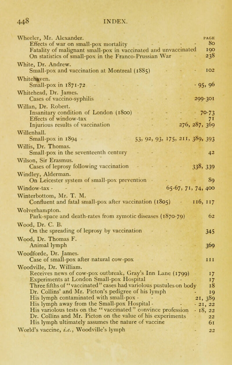 44-8 INDEX. Wheeler, Mr. Alexander. page Effects of war on small-pox mortality - - &o Fatality of malignant small-pox in vaccinated and unvaccinatcd 190 On statistics of small-pox in the Franco-Prussian War 238 White, Dr. Andrew. Small-pox and vaccination at Montreal (1SS5) 10- Whiteh»ven. Small-pox in 1871-72 - 95> 9& Whitehead, Dr. James. Cases of vaccino-syphilis - 299-301 WiUan, Dr. Robert. Insanitary condition of London (1800) 70-73 Effects of window-tax 71 Injurious results of vaccination 276, 287, 369 Willenhall. Small-pox in 1894 53, 92, 93, 175, 211, 389, 393 Willis, Dr. Thomas. Small-pox in the seventeenth century - - 42 Wilson, Sir Erasmus. Cases of leprosy following vaccination 338, 339 Windley, Alderman. On Leicester system of small-pox prevention 89 Window-tax- • 65-67,71,74,400 Winterbottom, Mr. T. M. Confluent and fatal small-pox after vaccination (1S05) 116, 117 Wolverhampton. Park-space and death-rales from zymotic diseases (1870-79) 62 Wood, Dr. C. 13. On the spreading of leprosy by vaccination 345 Wood, Dr. Thomas F. Animal lymph 369 Woodforde, Dr. James. Case of small-pox after natural cow-pox 111 Woodville, Dr. William. Receives news of cow-pox outbreak, Gray's Inn Lane {1799) 17 Experiments at London Small-pox Hospital - - 17 Three fifths of  vaccinated cases had variolous pustules on body 18 Dr. Collins' and Mr. Picton's pedigree of his lymph - 19 His lymph contaminated with small-pox - 21, 389 His lymph away from the Small-pox Hospital - - - 21, 22 His variolous tests on the vaccinated convince profession - 18, 22 Dr. Collins and Mr. Picton on the value of his experiments 22 His lymph ultimately assumes the nature of vaccine 61 World's vaccine, i.e., Woodville's lymph - 22