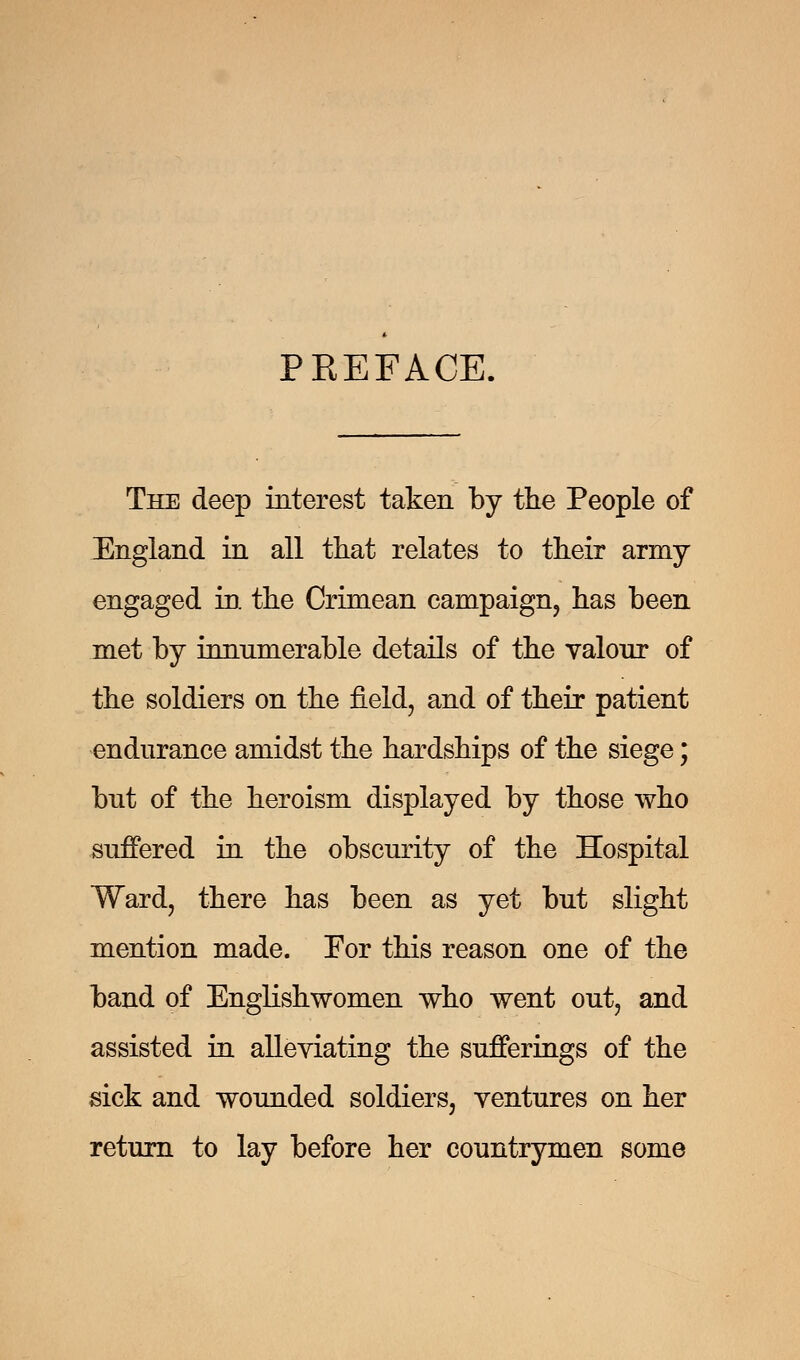 PKEFACE. The deep interest taken by the People of England in all that relates to their army- engaged in the Crimean campaign, has been met by innumerable details of the valour of the soldiers on the field, and of their patient endurance amidst the hardships of the siege; but of the heroism displayed by those who suffered in the obscurity of the Hospital Ward, there has been as yet but slight mention made. For this reason one of the band of Englishwomen who went out, and assisted in alleviating the sufferings of the sick and wounded soldiers, ventures on her return to lay before her countrymen some