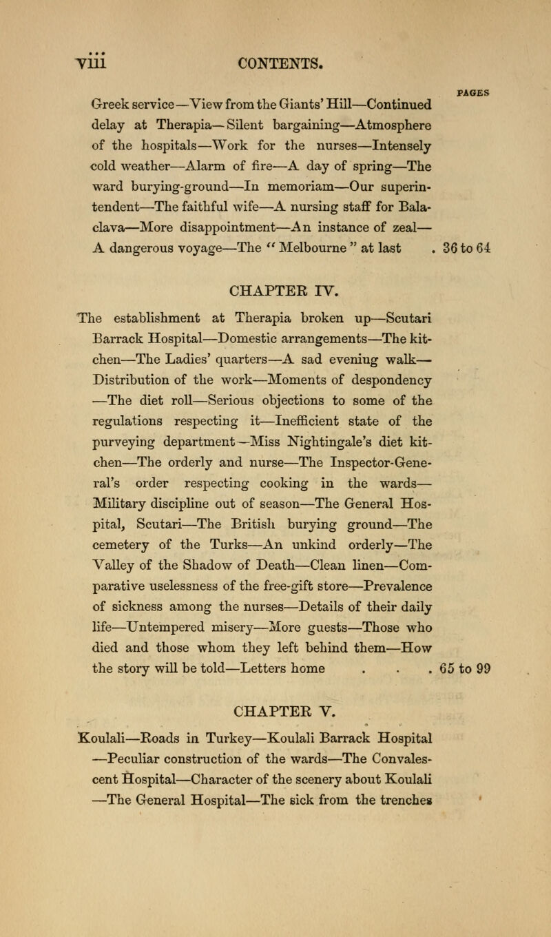 PAGES Greek service—View from the Giants' Hill—Continued delay at Therapia—Silent bargaining—Atmosphere of the hospitals—Work for the nurses—Intensely cold weather—Alarm of fire—A day of spring—The ward burying-ground—In memoriam—Our superin- tendent—The faithful wife—A nursing staff for Bala- clava—More disappointment—An instance of zeal— A dangerous voyage—The  Melbourne  at last . 36 to 64 CHAPTER TV. The establishment at Therapia broken up—Scutari Barrack Hospital—Domestic arrangements—The kit- chen—The Ladies' quarters—A sad eveniug walk— Distribution of the work—Moments of despondency —The diet roll—Serious objections to some of the regulations respecting it—Inefficient state of the purveying department—Miss Nightingale's diet kit- chen—The orderly and nurse—The Inspector-Gene- ral's order respecting cooking in the wards— Military discipline out of season—The General Hos- pital, Scutari—The British burying ground—The cemetery of the Turks—An unkind orderly—The Valley of the Shadow of Death—Clean linen—Com- parative uselessness of the free-gift store—Prevalence of sickness among the nurses—Details of their daily life—Untempered misery—More guests—Those who died and those whom they left behind them—How the story will be told—Letters home . . . 65 to 99 CHAPTER V. Koulali—Roads in Turkey—Koulali Barrack Hospital —Peculiar construction of the wards—The Convales- cent Hospital—Character of the scenery about Koulali —The General Hospital—The sick from the trenches