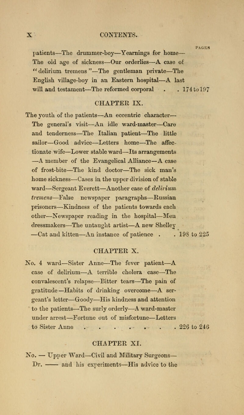 PAGES patients—The drummer-boy—Yearnings for home— The old age of sickness—Our orderlies—A case of  delirium tremens —The gentleman private—The English village-boy in an Eastern hospital—A last will and testament—The reformed corporal . . 174 to 197 CHAPTER IX. The youth of the patients—An eccentric character— The general's visit—An idle ward-master—Care and tenderness—The Italian patient—The little sailor—Good advice—Letters home—The affec- tionate wife—Lower stable ward—Its arrangements —A member of the Evangelical Alliance—A case of frost-bite—The kind doctor—The sick man's home sickness—Cases in the upper division of stable ward—Sergeant Everett—Another case of delirium tremens—False newspaper paragraphs—Russian prisoners—Kindness of the patients towards each other—Newspaper reading in the hospital—Men dressmakers—The untaught artist—A new Shelley —Cat and kitten—An instance of patience . . 198 to 225 CHAPTER X. No. 4 ward—Sister Anne—The fever patient—A case of delirium—A terrible cholera case—The convalescent's relapse—Bitter tears—The pain of gratitude—Habits of drinking overcome—A ser- geant's letter—Goody—His kindness and attention to the patients—The surly orderly—A ward-master under arrest—Fortune out of misfortune—Letters to Sister Anne . . . . - . . . 226 to 246 CHAPTER XI. No. — Upper Ward—Civil and Military Surgeons— Dr. and his experiments—His advice to the