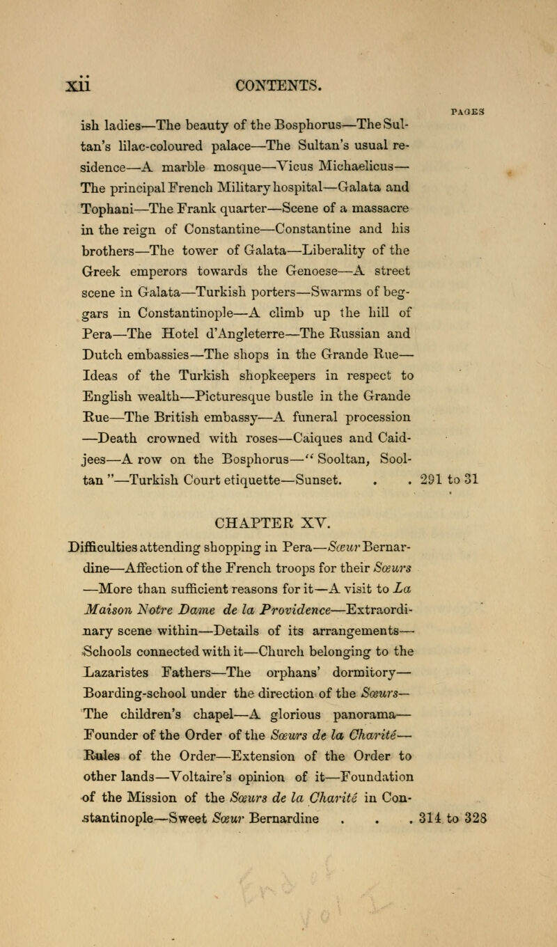 TAdES ish ladies—The beauty of the Bosphorus—The Sul- tan's lilac-coloured palace—The Sultan's usual re- sidence—A marble mosque—Yicus Michaelicus— The principal French Military hospital—Galata and Tophani—The Frank quarter—Scene of a massacre in the reign of Constantine—Constantine and his brothers—The tower of Galata—Liberality of the Greek emperors towards the Genoese—A street scene in Galata—Turkish porters—Swarms of beg- gars in Constantinople—A climb up the hill of Pera—The Hotel d'Angleterre—The Russian and Dutch embassies—The shops in the Grande Rue— Ideas of the Turkish shopkeepers in respect to English wealth—Picturesque bustle in the Grande Rue—The British embassy—A funeral procession —Death crowned with roses—Caiques and Caid- jees—A row on the Bosphorus— Sooltan, Sool- tan —Turkish Court etiquette—Sunset. . . 291 to 31 CHAPTER XV. Difficulties attending shopping in Pera—Sceur'BerasLY- dine—Affection of the French troops for their Sosurs —More than sufficient reasons for it—A visit to La Maison Notre Dame de la Providence—Extraordi- nary scene within—Details of its arrangements—■ Schools connected with it—Church belonging to the Lazaristes Fathers—The orphans' dormitory— Boarding-school under the direction of the Sosurs— The children's chapel—A glorious panorama— Founder of the Order of the Sosurs de la Charite— Rules of the Order—Extension of the Order to other lands—Voltaire's opinion of it—Foundation •of the Mission of the Sosurs de la Charite in Con- stantinople—Sweet Sosur Bernardine . . . 314 to 328