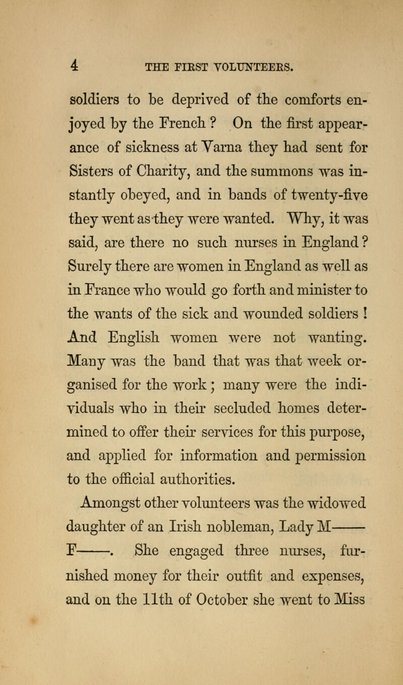 soldiers to be deprived of the comforts en- joyed by the French ? On the first appear- ance of sickness at Varna they had sent for Sisters of Charity, and the summons was in- stantly obeyed, and in bands of twenty-five they went as they were wanted. Why, it was said, are there no such nurses in England ? Surely there are women in England as well as in France who would go forth and minister to the wants of the sick and wounded soldiers ! And English women were not wanting. Many was the band that was that week or- ganised for the work ; many were the indi- viduals who in their secluded homes deter- mined to offer their services for this purpose, and applied for information and permission to the official authorities. Amongst other volunteers was the widowed daughter of an Irish nobleman, Lady M F . She engaged three nurses, fur- nished money for their outfit and expenses, and on the 11th of October she went to Miss