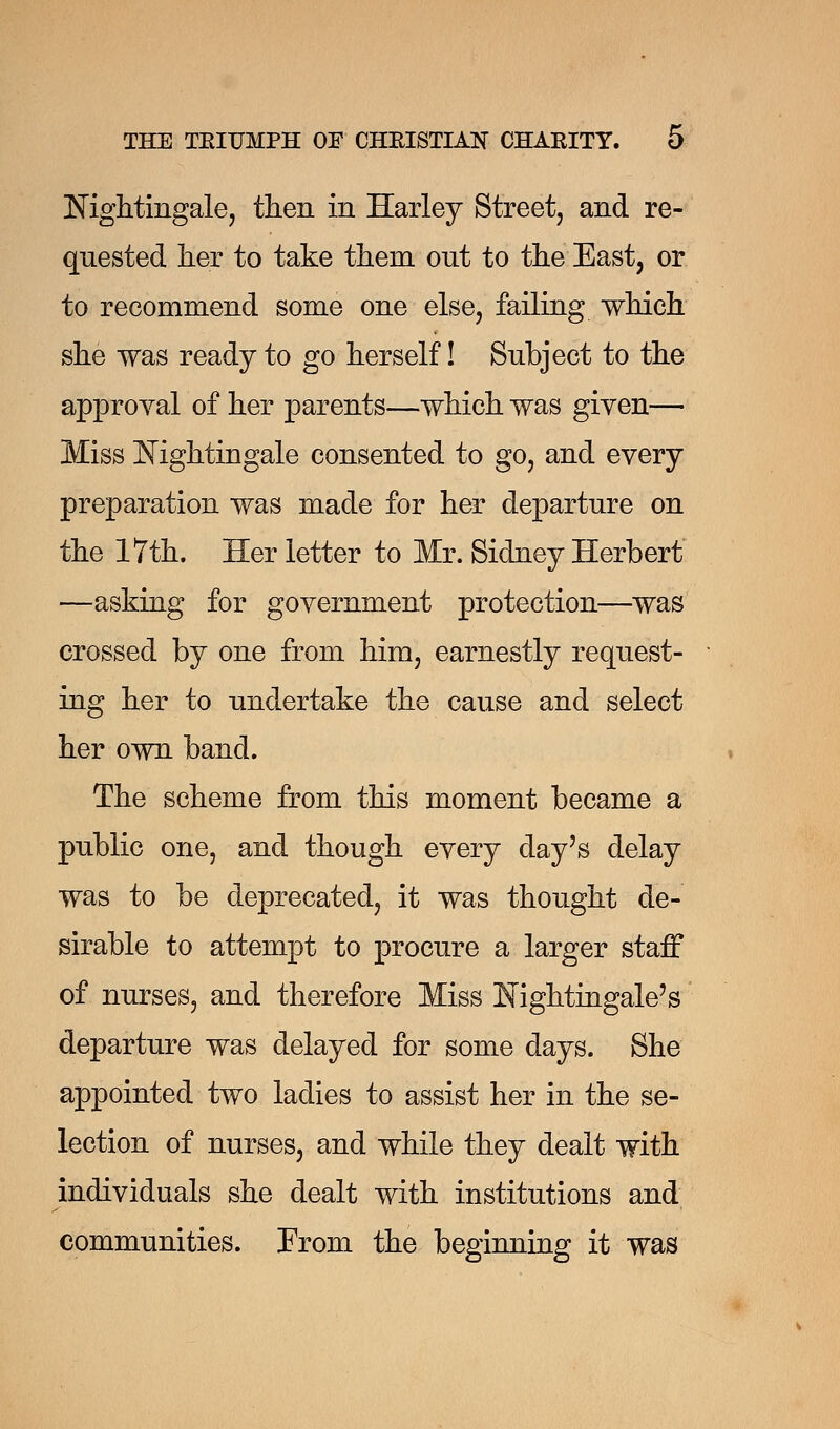 Nightingale, then in Harley Street, and re- quested her to take them ont to the East, or to recommend some one else, failing which she was ready to go herself! Subject to the approval of her parents—which was given— Miss Nightingale consented to go, and every preparation was made for her departure on the 17th. Her letter to Mr. Sidney Herbert —asking for government protection—was crossed by one from him, earnestly request- ing her to undertake the cause and select her own band. The scheme from this moment became a public one, and though every day's delay was to be deprecated, it was thought de- sirable to attempt to procure a larger staff of nurses, and therefore Miss Nightingale's departure was delayed for some days. She appointed two ladies to assist her in the se- lection of nurses, and while they dealt with individuals she dealt with institutions and communities. From the beginning it was