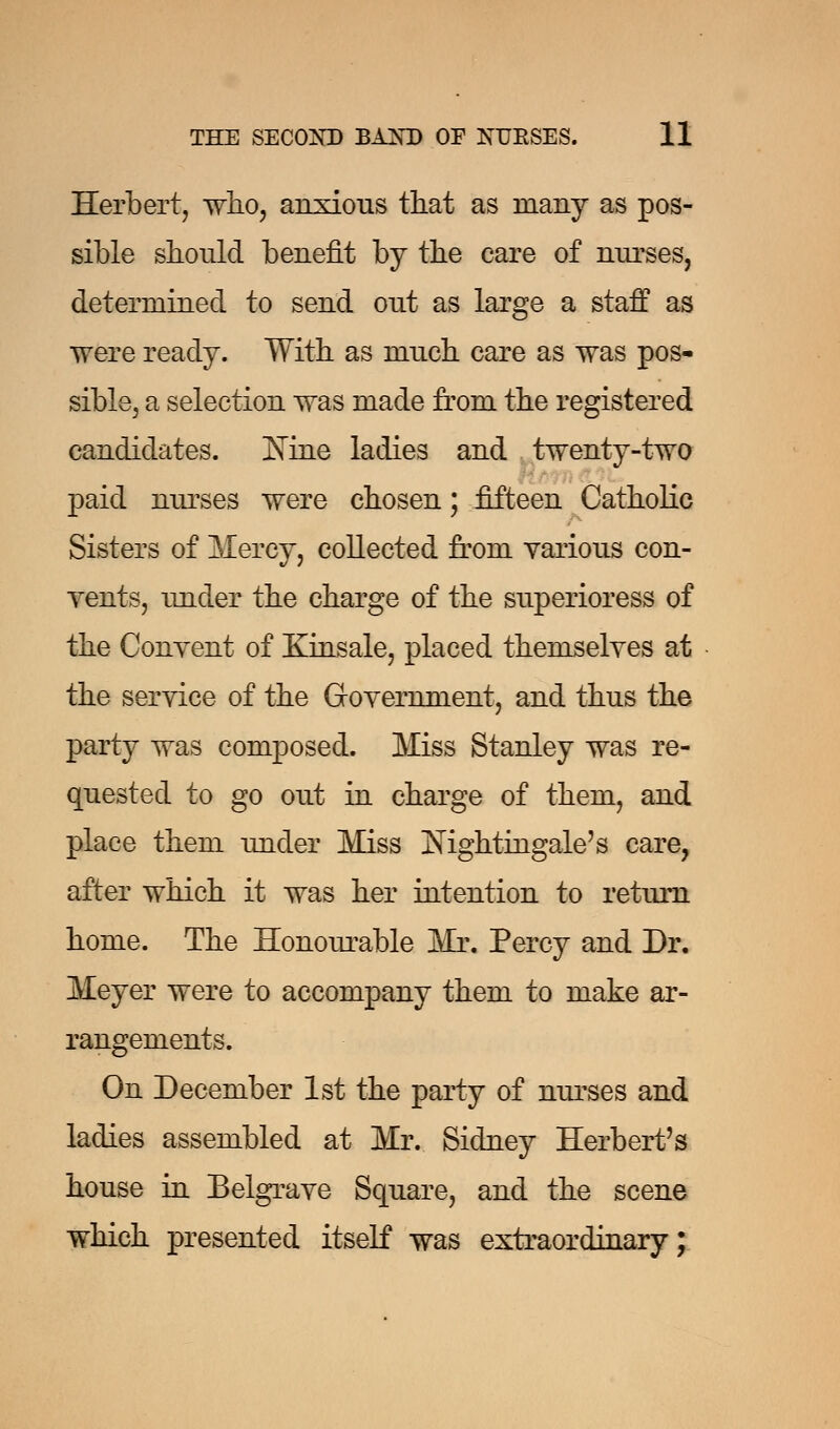 Herbert, who, anxious that as many as pos- sible should benefit by the care of nurses, determined to send out as large a staff as were ready. With as much care as was pos- sible, a selection was made from the registered candidates. ISTine ladies and twenty-two paid nurses were chosen; fifteen Catholic Sisters of Mercy, collected from various con- vents, under the charge of the superioress of the Convent of Kinsale, placed themselves at the service of the Government, and thus the party was composed. Miss Stanley was re- quested to go out in charge of them, and place them under Miss Nightingale's care, after which it was her intention to return home. The Honourable Mr. Percy and Dr. Meyer were to accompany them to make ar- rangements. On December 1st the party of nurses and ladies assembled at Mr. Sidney Herbert's house in Belgrave Square, and the scene which presented itself was extraordinary;