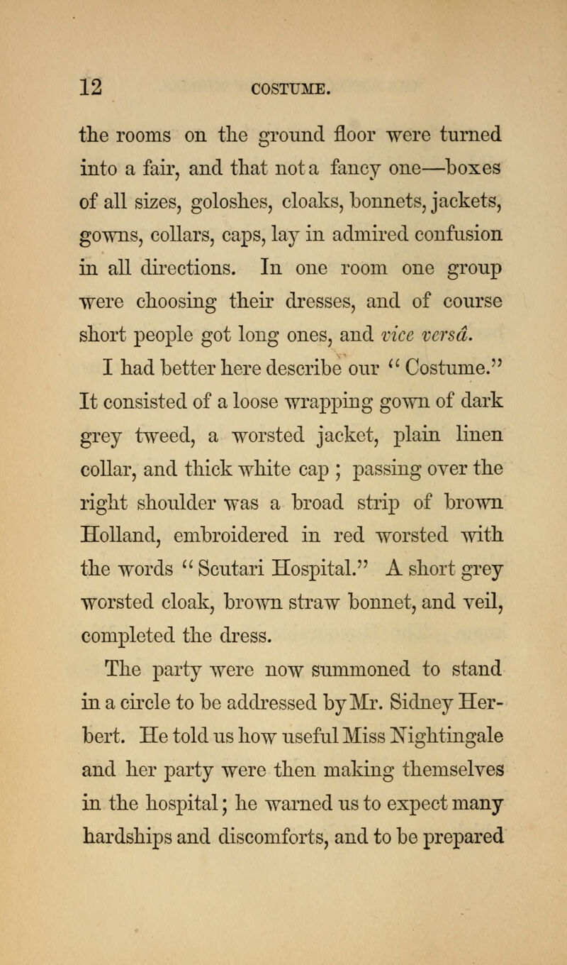 the rooms on the ground floor were turned into a fair, and that not a fancy one—boxes of all sizes, goloshes, cloaks, bonnets, jackets, gowns, collars, caps, lay in admired confusion in all directions. In one room one group were choosing their dresses, and of course short people got long ones, and vice versa. I had better here describe our  Costume. It consisted of a loose wrapping gown of dark grey tweed, a worsted jacket, plain linen collar, and thick white cap ; passing over the right shoulder was a broad strip of brown Holland, embroidered in red worsted with the words  Scutari Hospital. A short grey worsted cloak, brown straw bonnet, and yeil, completed the dress. The party were now summoned to stand in a circle to be addressed by Mr. Sidney Her- bert. He told us how useful Miss Nightingale and her party were then making themselves in the hospital; he warned us to expect many hardships and discomforts, and to be prepared