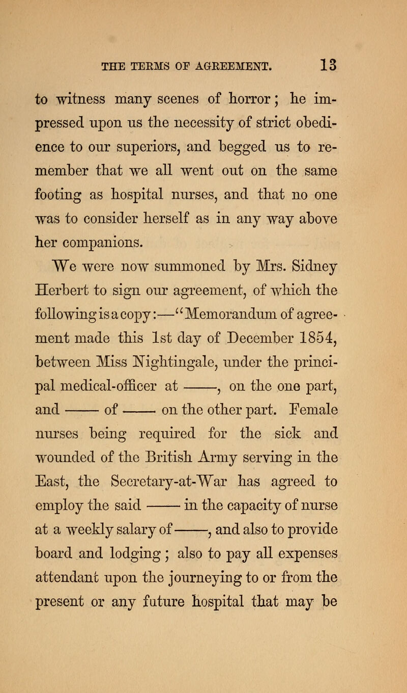 to witness many scenes of horror; he im- pressed upon ns the necessity of strict obedi- ence to our superiors, and begged us to re- member that we all went out on the same footing as hospital nurses, and that no one was to consider herself as in any way above her companions. We were now summoned by Mrs. Sidney Herbert to sign our agreement, of which the following is a copy:— Memorandum of agree- ment made this 1st day of December 1854, between Miss Nightingale, under the princi- pal medical-officer at , on the one part, and of on the other part. Female nurses being required for the sick and wounded of the British Army serving in the East, the Secretary-at-War has agreed to employ the said in the capacity of nurse at a weekly salary of , and also to provide board and lodging ; also to pay all expenses attendant upon the journeying to or from the present or any future hospital that may be