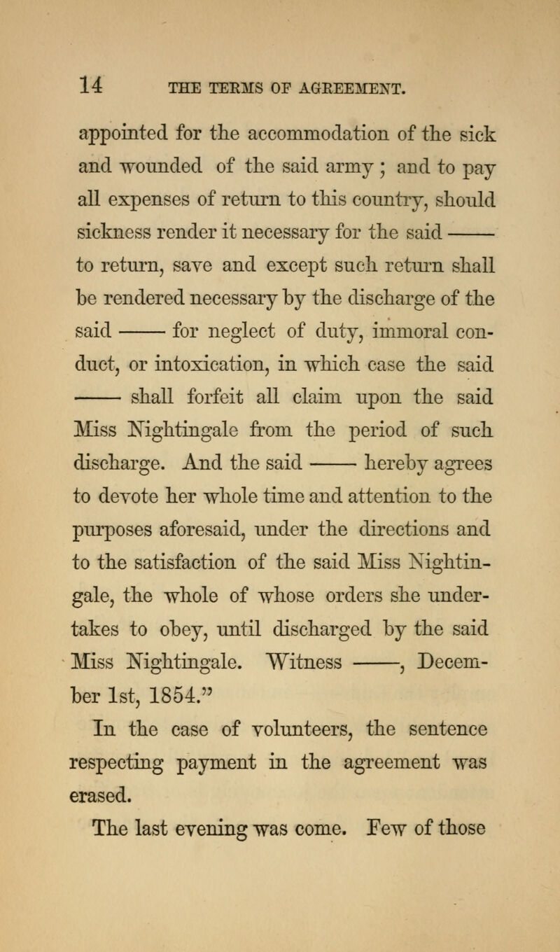 appointed for the accommodation of the sick and wounded of the said army ; ami to pay all expenses of return to this country, should sickness render it necessary for the said to return, save and except such return shall be rendered necessary by the discharge of the said for neglect of duty, immoral con- duct, or intoxication, in which case the said shall forfeit all claim upon the said Miss Nightingale from the period of such discharge. And the said hereby agrees to devote her whole time and attention to the purposes aforesaid, under the directions and to the satisfaction of the said Miss Nightin- gale, the whole of whose orders she under- takes to obey, until discharged by the said Miss Nightingale. Witness , Decem- ber 1st, 1854. In the case of volunteers, the sentence respecting payment in the agreement was erased. The last evening was come. Few of those