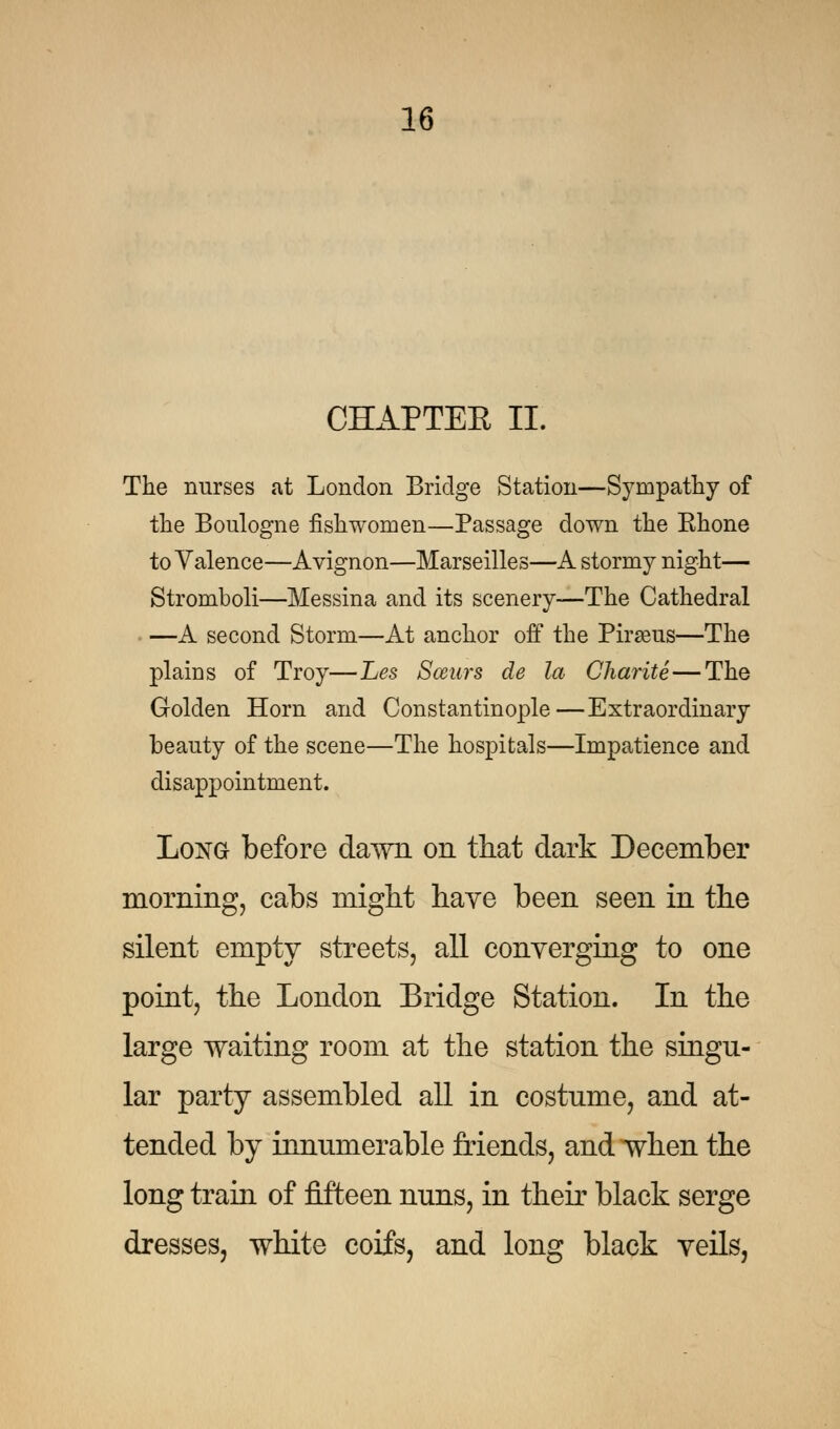 CHAPTEE II. The nurses at London Bridge Station—Sympathy of the Boulogne fish women—Passage down the Ehone to Valence—Avignon—Marseilles—A stormy night— Stromboli—Messina and its scenery—The Cathedral —A second Storm—At anchor off the Piraeus—The plains of Troy—Les Seems de la Charite— The Golden Horn and Constantinople—Extraordinary beauty of the scene—The hospitals—Impatience and disappointment. Long before dawn on that dark December morning, cabs might haye been seen in the silent empty streets, all converging to one point, the London Bridge Station. In the large waiting room at the station the singu- lar party assembled all in costume, and at- tended by innumerable friends, and when the long train of fifteen nuns, in their black serge dresses, white coifs, and long black veils,