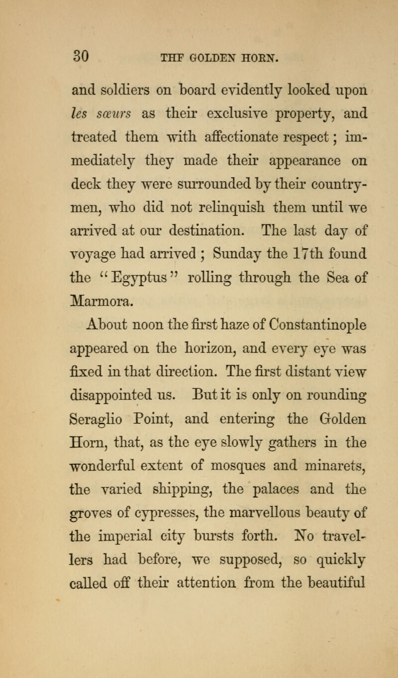 and soldiers on board evidently looked upon les saws as their exclusive property, and treated them with affectionate respect; im- mediately they made their appearance on deck they were surrounded by their country- men, who did not relinquish them until we arrived at our destination. The last day of voyage had arrived ; Sunday the 17th found the Egyptus rolling through the Sea of Marmora. About noon the first haze of Constantinople appeared on the horizon, and every eye was fixed in that direction. The first distant view disappointed us. But it is only on rounding Seraglio Point, and entering the Golden Horn, that, as the eye slowly gathers in the wonderful extent of mosques and minarets, the varied shipping, the palaces and the groves of cypresses, the marvellous beauty of the imperial city bursts forth. No travel- lers had before, we supposed, so quickly called off their attention from the beautiful