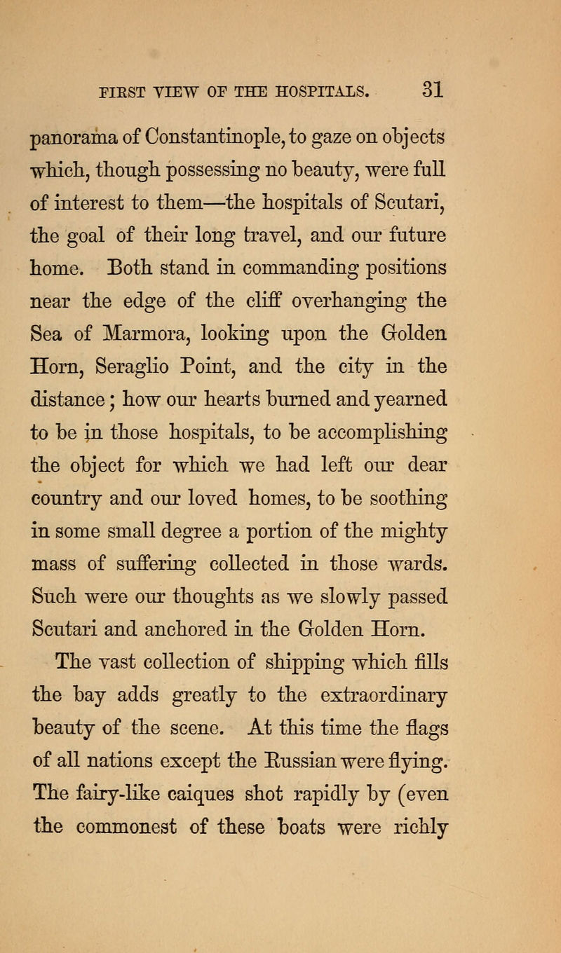 panorama of Constantinople, to gaze on objects which, though possessing no beauty, were full of interest to them—the hospitals of Scutari, the goal of their long travel, and our future home. Both stand in commanding positions near the edge of the cliff overhanging the Sea of Marmora, looking upon the Golden Horn, Seraglio Point, and the city in the distance; how our hearts burned and yearned to be in those hospitals, to be accomphshing the object for which we had left our dear country and our loved homes, to be soothing in some small degree a portion of the mighty mass of suffering collected in those wards. Such were our thoughts as we slowly passed Scutari and anchored in the Golden Horn. The vast collection of shipping which fills the bay adds greatly to the extraordinary beauty of the scene. At this time the flags of all nations except the Eussian were flying. The fairy-like caiques shot rapidly by (even the commonest of these boats were richly