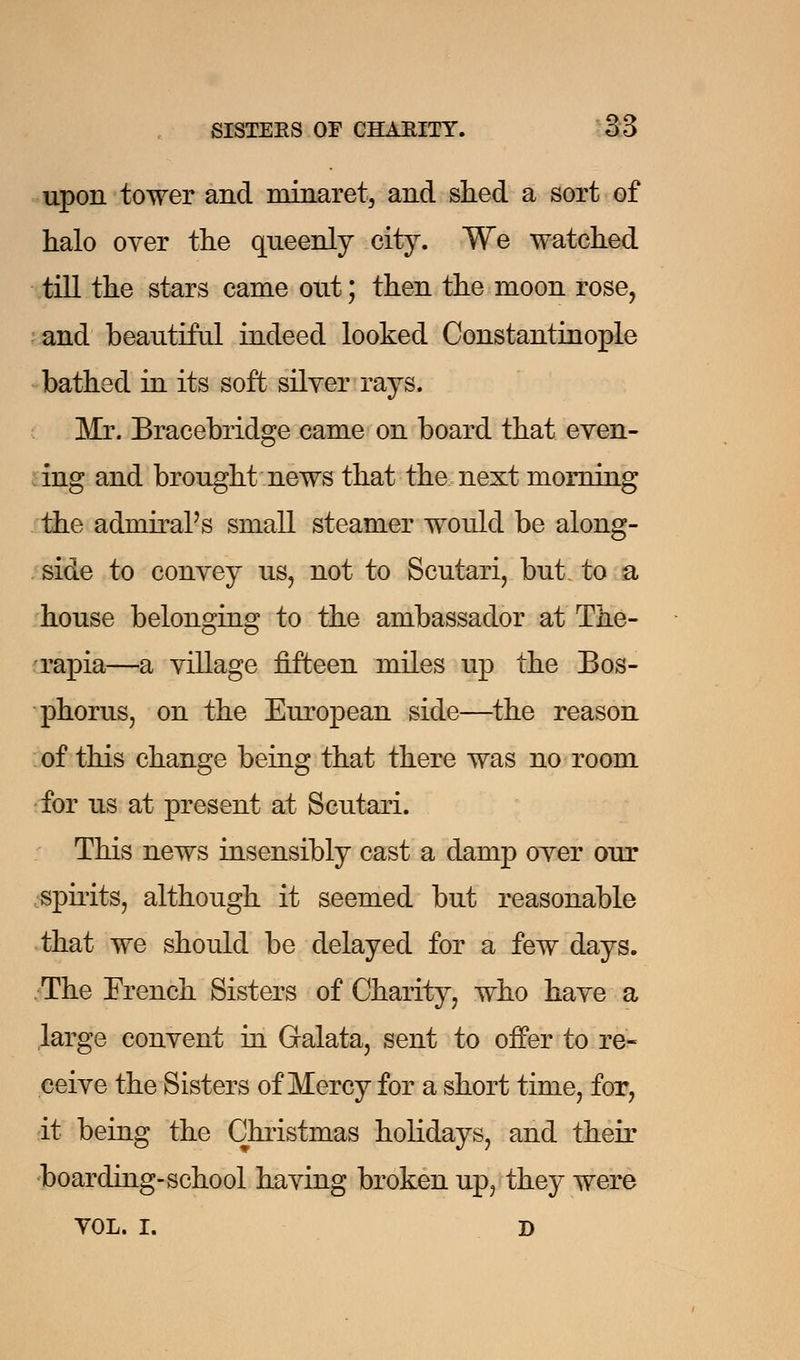 upon tower and minaret, and shed a sort of halo oyer the queenly city. We watched till the stars came out; then the moon rose, and beautiful indeed looked Constantinople bathed in its soft silver rays. Mr. Bracebridge came on board that even- ing and brought news that the next morning the admiral's small steamer would be along- side to convey us, not to Scutari, but. to a house belonging to the ambassador at The- rapia—a village fifteen miles up the Bos- phorus, on the European side—the reason of this change being that there was no room for us at present at Scutari. This news insensibly cast a damp over our spirits, although it seemed but reasonable that we should be delayed for a few days. The French Sisters of Charity, who have a large convent in Galata, sent to offer to re- ceive the Sisters of Mercy for a short time, for, it being the Christmas holidays, and their boarding-school having broken up, they were VOL. I. D