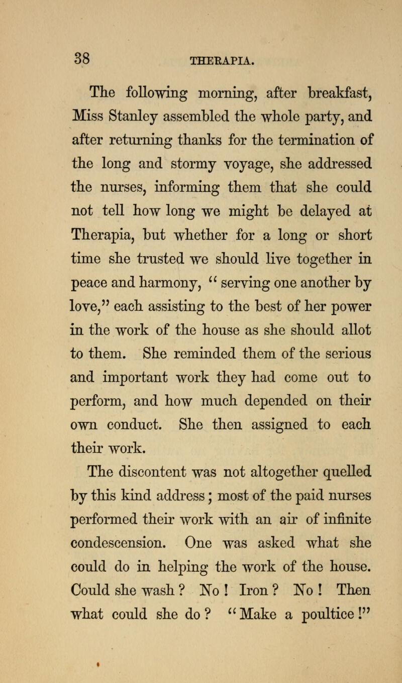 The following morning, after breakfast, Miss Stanley assembled the whole party, and after returning thanks for the termination of the long and stormy voyage, she addressed the nurses, informing them that she could not tell how long we might be delayed at Therapia, but whether for a long or short time she trusted we should live together in peace and harmony,  serving one another by love, each assisting to the best of her power in the work of the house as she should allot to them. She reminded them of the serious and important work they had come out to perform, and how much depended on their own conduct. She then assigned to each their work. The discontent was not altogether quelled by this kind address; most of the paid nurses performed their work with an air of infinite condescension. One was asked what she could do in helping the work of the house. Could she wash ? No! Iron? No! Then what could she do? Make a poultice!