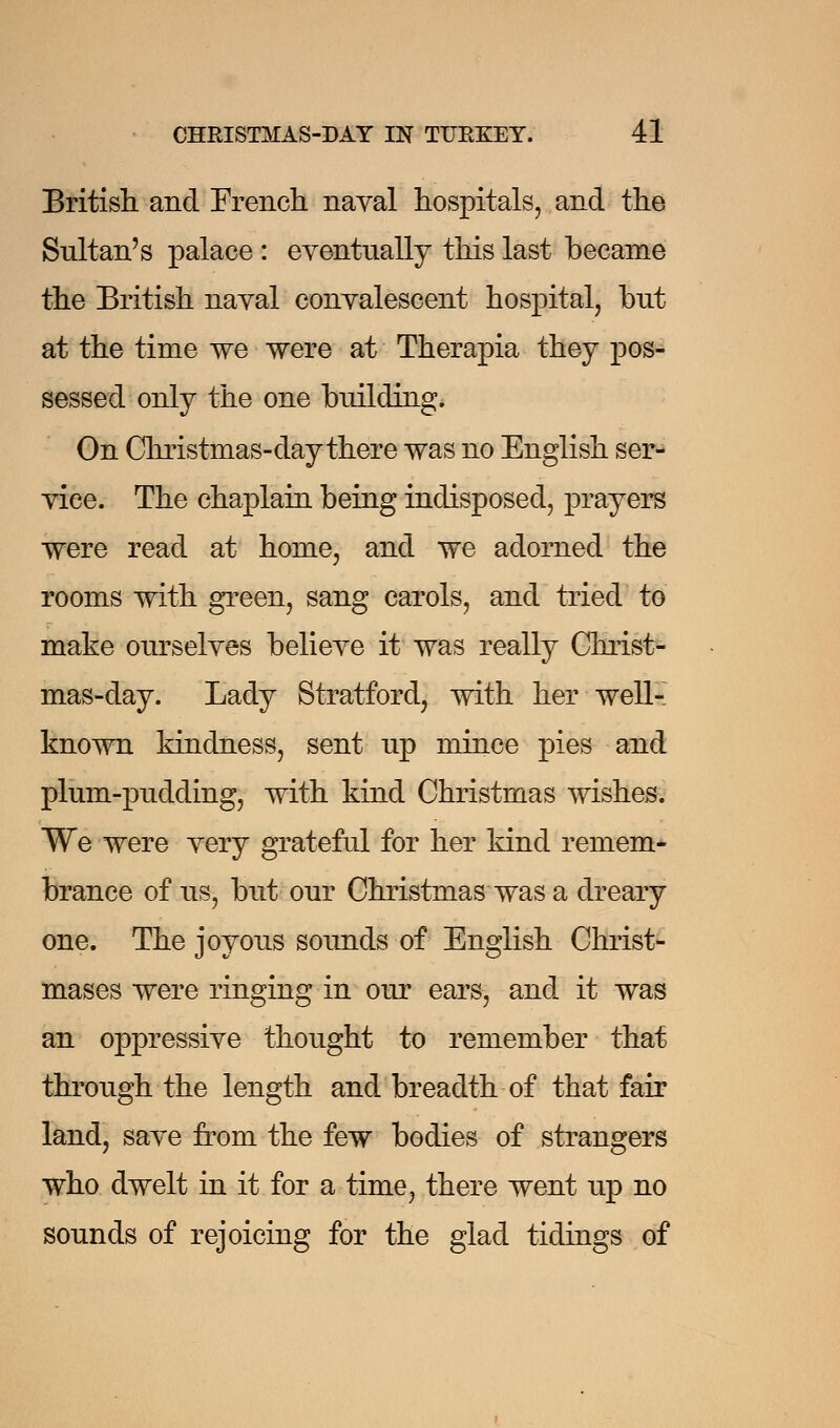 British and French naval hospitals, and the Sultan's palace: eventually this last became the British naval convalescent hospital, but at the time we were at Therapia they pos- sessed only the one building. On Christmas-day there was no English ser- vice. The chaplain being indisposed, prayers were read at home, and we adorned the rooms with green, sang carols, and tried to make ourselves believe it was really Christ- mas-day. Lady Stratford, with her well- known kindness, sent up mince pies and plum-pudding, with kind Christmas wishes. We were very grateful for her kind remem- brance of us, but our Christmas was a dreary one. The joyous sounds of English Christ- mases were ringing in our ears, and it was an oppressive thought to remember that through the length and breadth of that fair land, save from the few bodies of strangers who dwelt in it for a time, there went up no sounds of rejoicing for the glad tidings of