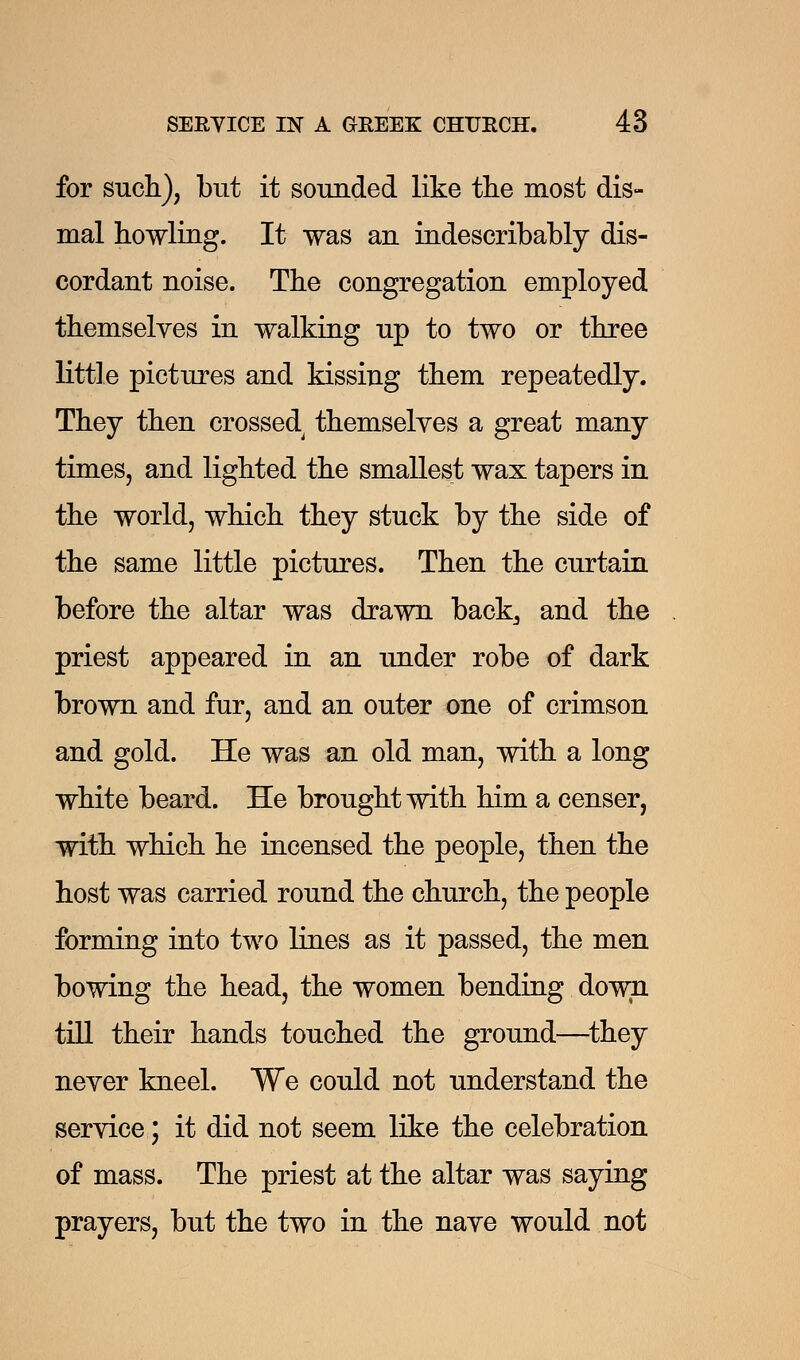 for such), but it sounded like the most dis- mal howling. It was an indescribably dis- cordant noise. The congregation employed themselves in walking up to two or three little pictures and kissing them repeatedly. They then crossed themselves a great many times, and lighted the smallest wax tapers in the world, which they stuck by the side of the same little pictures. Then the curtain before the altar was drawn back, and the priest appeared in an under robe of dark brown and fur, and an outer one of crimson and gold. He was an old man, with a long white beard. He brought with him a censer, with which he incensed the people, then the host was carried round the church, the people forming into two lines as it passed, the men bowing the head, the women bending down till their hands touched the ground—they never kneel. We could not understand the service; it did not seem like the celebration of mass. The priest at the altar was saying prayers, but the two in the nave would not