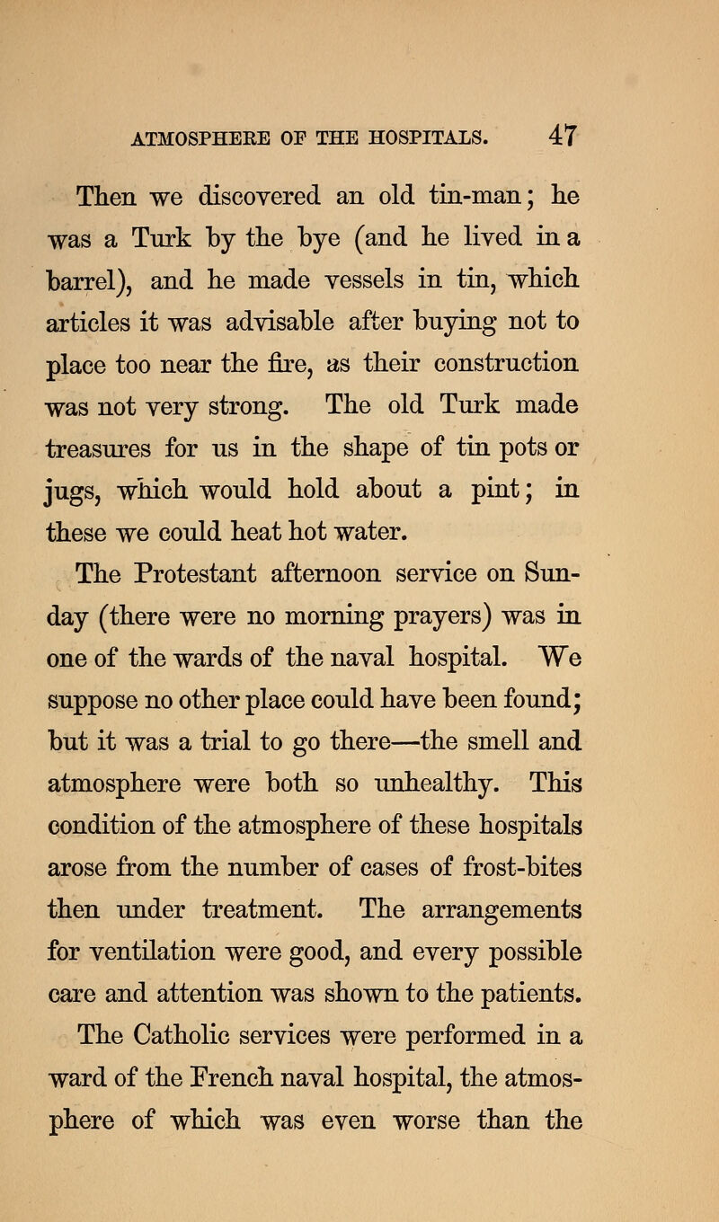 Then we discovered an old tin-man; he was a Turk by the bye (and he lived in a barrel), and he made vessels in tin, which articles it was advisable after buying not to place too near the fire, as their construction was not very strong. The old Turk made treasures for us in the shape of tin pots or jugs, which would hold about a pint; in these we could heat hot water. The Protestant afternoon service on Sun- day (there were no morning prayers) was in one of the wards of the naval hospital. We suppose no other place could have been found; but it was a trial to go there—the smell and atmosphere were both so unhealthy. This condition of the atmosphere of these hospitals arose from the number of cases of frost-bites then under treatment. The arrangements for ventilation were good, and every possible care and attention was shown to the patients. The Catholic services were performed in a ward of the French naval hospital, the atmos- phere of which was even worse than the