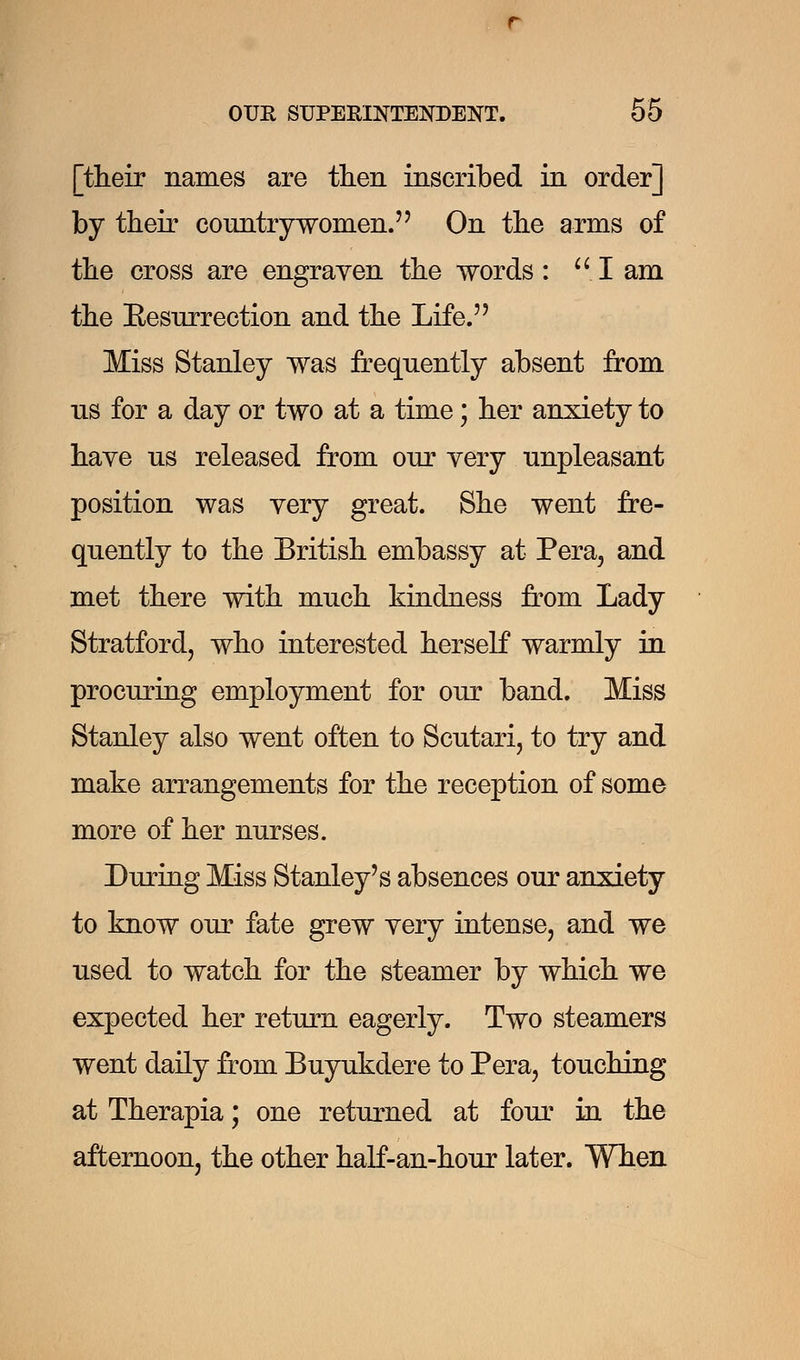 [their names are then inscribed in order] by their countrywomen. On the arms of the cross are engraven the words: I am the Eesurrection and the Life. Miss Stanley was frequently absent from us for a day or two at a time; her anxiety to have us released from our very unpleasant position was very great. She went fre- quently to the British embassy at Pera, and met there with much kindness from Lady Stratford, who interested herself warmly in procuring employment for our band. Miss Stanley also went often to Scutari, to try and make arrangements for the reception of some more of her nurses. During Miss Stanley's absences our anxiety to know our fate grew very intense, and we used to watch for the steamer by which we expected her return eagerly. Two steamers went daily from Buyukdere to Pera, touching at Therapia; one returned at four in the afternoon, the other half-an-hour later. When
