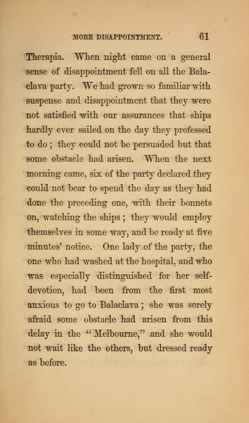 Therapia. When night came on a general sense of disappointment fell on all the Bala- clava party. We had grown so familiar with suspense and disappointment that they were not satisfied with our assurances that ships hardly ever sailed on the day they professed to do ; they could not be persuaded but that some obstacle had arisen. When the next morning came, six of the party declared they could not bear to spend the day as they had done the preceding one, with their bonnets on, watching the ships ; they would employ themselves in some way, and be ready at five minutes' notice. One lady of the party, the one who had washed at the hospital, and who was especially distinguished for her self- devotion, had been from the first most anxious to go to Balaclava; she was sorely afraid some obstacle had arisen from this delay in the  Melbourne,7' and she would not wait like the others, but dressed ready as before.