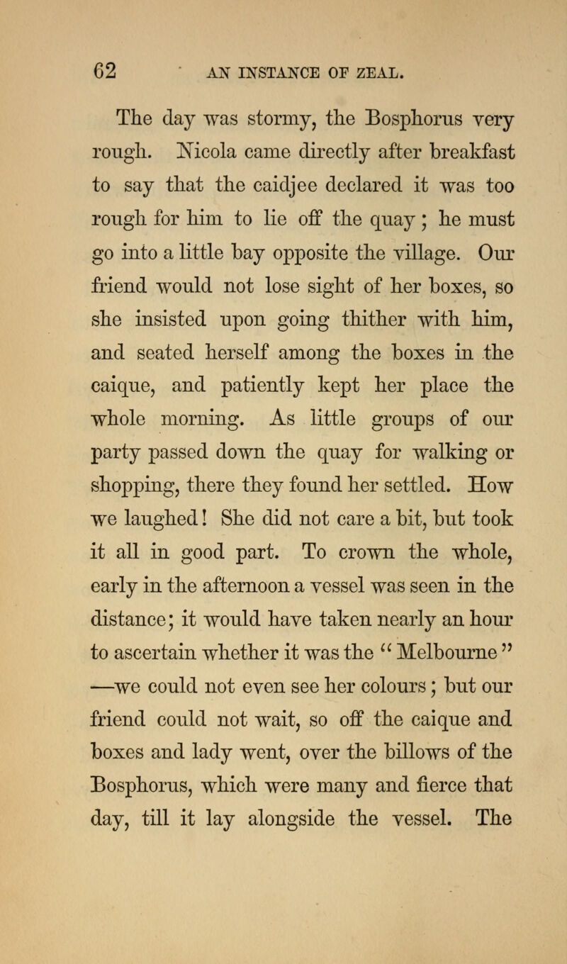 The day was stormy, the Bosphorus very rough. Nicola came directly after breakfast to say that the caidjee declared it was too rough for him to lie off the quay; he must go into a little bay opposite the village. Our friend would not lose sight of her boxes, so she insisted upon going thither with him, and seated herself among the boxes in the caique, and patiently kept her place the whole morning. As little groups of our party passed down the quay for walking or shopping, there they found her settled. How we laughed! She did not care a bit, but took it all in good part. To crown the whole, early in the afternoon a vessel was seen in the distance; it would have taken nearly an hour to ascertain whether it was the  Melbourne  —we could not even see her colours; but our friend could not wait, so off the caique and boxes and lady went, over the billows of the Bosphorus, which were many and fierce that day, till it lay alongside the vessel. The