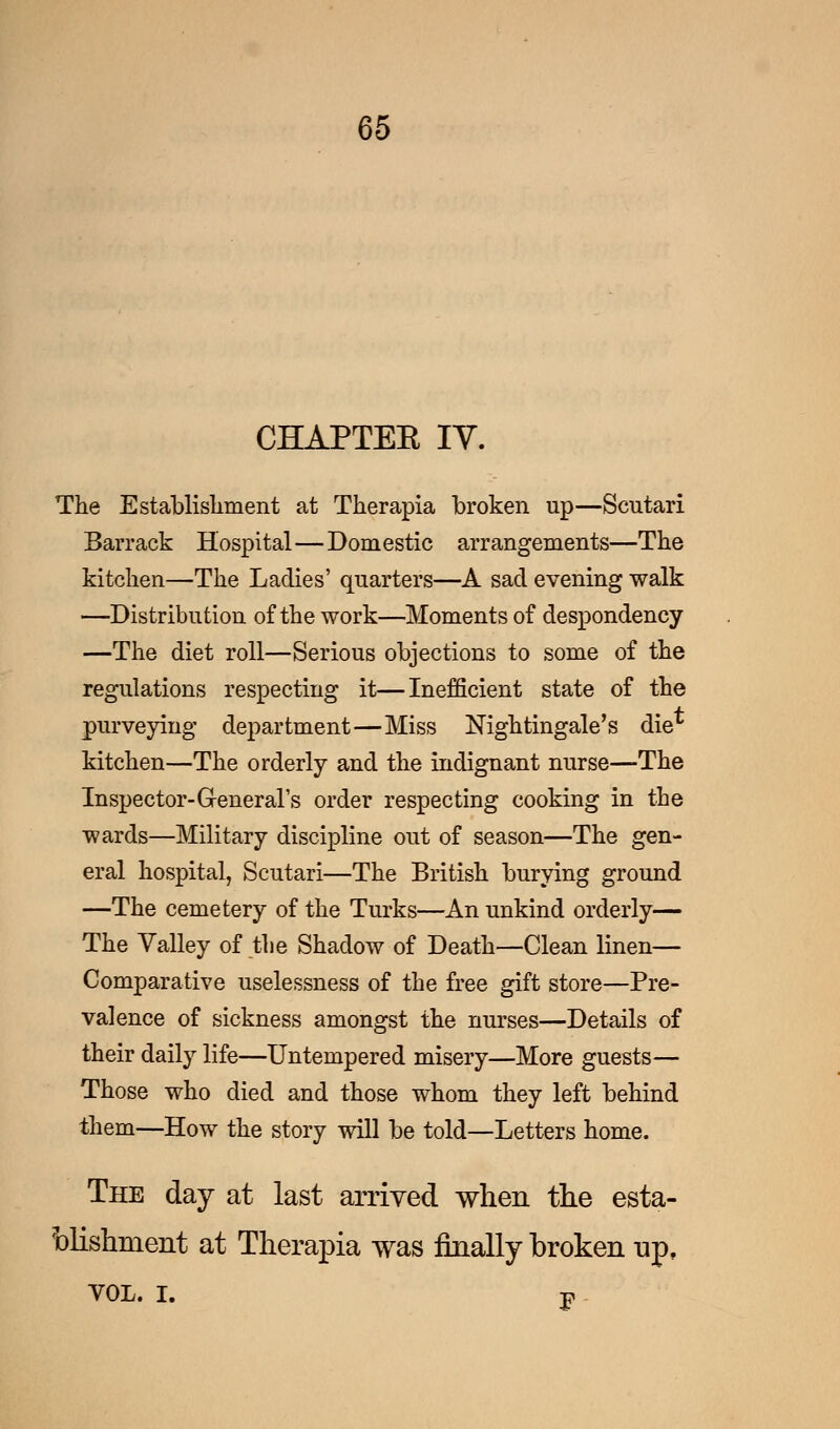 CHAPTEE IV. The Establishment at Therapia broken up—Scutari Barrack Hospital—Domestic arrangements—The kitchen—The Ladies' quarters—A sad evening walk —Distribution of the work—Moments of despondency —The diet roll—Serious objections to some of the regulations respecting it—Inefficient state of the purveying department—Miss Nightingale's die* kitchen—The orderly and the indignant nurse—The Inspector-General's order respecting cooking in the wards—Military discipline out of season—The gen- eral hospital, Scutari—The British burying ground —The cemetery of the Turks—An unkind orderly— The Valley of the Shadow of Death—Clean linen— Comparative uselessness of the free gift store—Pre- valence of sickness amongst the nurses—Details of their daily life—Untempered misery—More guests— Those who died and those whom they left behind them—How the story will be told—Letters home. The day at last arrived when the esta- blishment at Therapia was finally broken up, vol. i. p