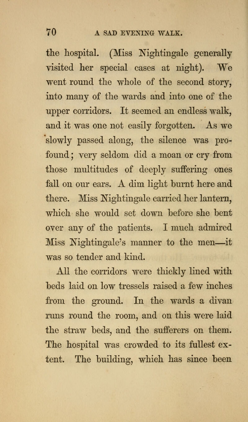 the hospital. (Miss Nightingale generally visited her special eases at night). We went round the whole of the second story, into many of the wards and into one of the upper corridors. It seemed an endless walk, and it was one not easily forgotten. As we slowly passed along, the silence was pro- found; very seldom did a moan or cry from those multitudes of deeply suffering ones fall on our ears. A dim light burnt here and there. Miss Nightingale carried her lantern, which she would set down before she bent over any of the patients. I much admired Miss Nightingale's manner to the men—it was so tender and kind. All the corridors were thickly lined with beds laid on low tressels raised a few inches from the ground. In the wards a divan runs round the room, and on this were laid the straw beds, and the sufferers on them. The hospital was crowded to its fullest ex- tent. The building, which has since been