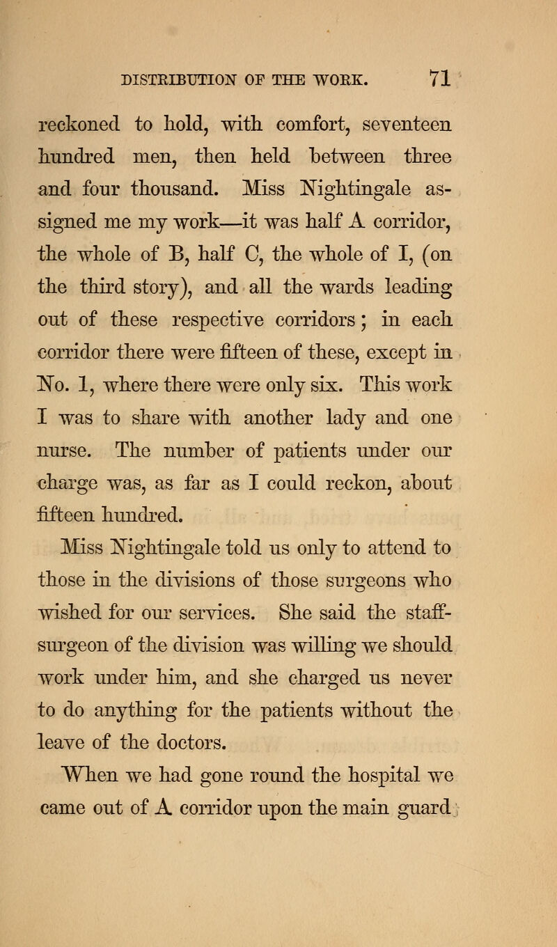 reckoned to hold, with, comfort, seventeen hundred men, then held between three and four thousand. Miss Nightingale as- signed me my work—it was half A corridor, the whole of B, half C, the whole of I, (on the third story), and all the wards leading out of these respective corridors; in each corridor there were fifteen of these, except in 'No. 1, where there were only six. This work I was to share with another lady and one nurse. The number of patients under our charge was, as far as I could reckon, about fifteen hundred. Miss Mghtingale told us only to attend to those in the divisions of those surgeons who wished for our services. She said the staff- surgeon of the division was willing we should work under him, and she charged us never to do anything for the patients without the leave of the doctors. When we had gone round the hospital we came out of A corridor upon the main guard