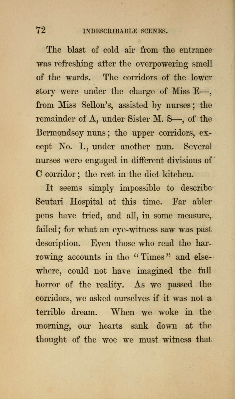 The blast of cold air from the entrance was refreshing after the overpowering smell of the wards. The corridors of the lower story were under the charge of Miss E—, from Miss Sellon's, assisted by nurses; the remainder of A, under Sister M. S—, of the Bermondsey nuns; the upper corridors, ex- cept No. L, under another nun. Several nurses were engaged in different divisions of C corridor; the rest in the diet kitchen. It seems simply impossible to describe Scutari Hospital at this time. Far abler pens have tried, and all, in some measure, failed; for what an eye-witness saw was past description. Even those who read the har- rowing accounts in the Times and else- where, could not have imagined the full horror of the reality. As we passed the corridors, we asked ourselves if it was not a terrible dream. When we woke in the morning, our hearts sank down at the thought of the woe we must witness that