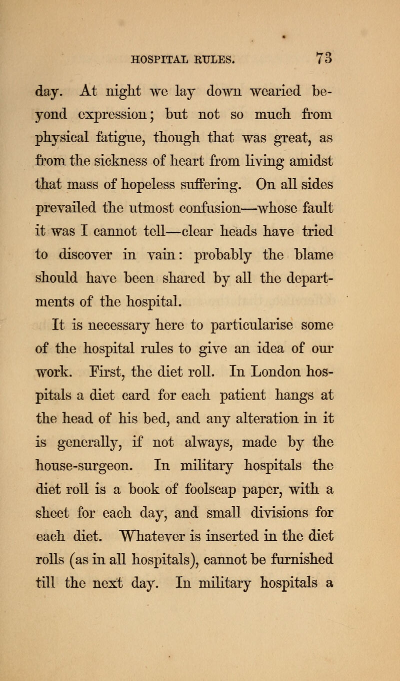 day. At night we lay down wearied be- yond expression; but not so much from physical fatigue, though that was great, as from the sickness of heart from living amidst that mass of hopeless suffering. On all sides prevailed the utmost confusion—whose fault it was I cannot tell—clear heads have tried to discover in vain: probably the blame should have been shared by all the depart- ments of the hospital. It is necessary here to particularise some of the hospital rules to give an idea of our work. First, the diet roll. In London hos- pitals a diet card for each patient hangs at the head of his bed, and any alteration in it is generally, if not always, made by the house-surgeon. In military hospitals the diet roll is a book of foolscap paper, with a sheet for each day, and small divisions for each diet. Whatever is inserted in the diet rolls (as in all hospitals), cannot be furnished till the next day. In military hospitals a