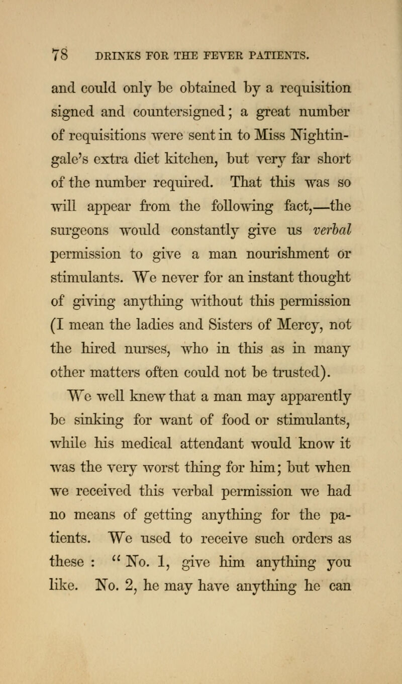 and could only be obtained by a requisition signed and countersigned; a great number of requisitions were sent in to Miss Nightin- gale's extra diet kitchen, but very far short of the number required. That this was so will appear from the following fact,—the surgeons would constantly give us verbal permission to give a man nourishment or stimulants. We never for an instant thought of giving anything without this permission (I mean the ladies and Sisters of Mercy, not the hired nurses, who in this as in many other matters often could not be trusted). We well knew that a man may apparently be sinking for want of food or stimulants, while his medical attendant would know it was the very worst thing for him; but when we received this verbal permission we had no means of getting anything for the pa- tients. We used to receive such orders as these :  No. 1, give him anything you like. No. 2, he may have anything he can