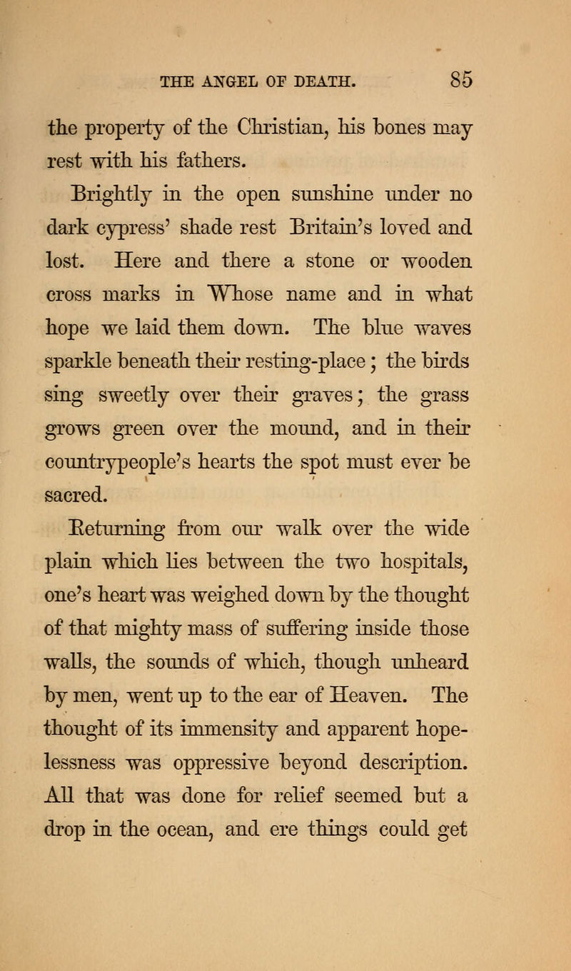 the property of the Christian, his bones may- rest with his fathers. Brightly in the open snnshine under no dark cypress' shade rest Britain's loyed and lost. Here and there a stone or wooden cross marks in Whose name and in what hope we laid them down. The blue waves sparkle beneath their resting-place; the birds sing sweetly over their graves; the grass grows green over the mound, and in their countrypeople's hearts the spot must ever be sacred. Eeturning from our walk over the wide plain which lies between the two hospitals, one's heart was weighed down by the thought of that mighty mass of suffering inside those walls, the sounds of which, though unheard by men, went up to the ear of Heaven. The thought of its immensity and apparent hope- lessness was oppressive beyond description. All that was done for relief seemed but a drop in the ocean, and ere things could get