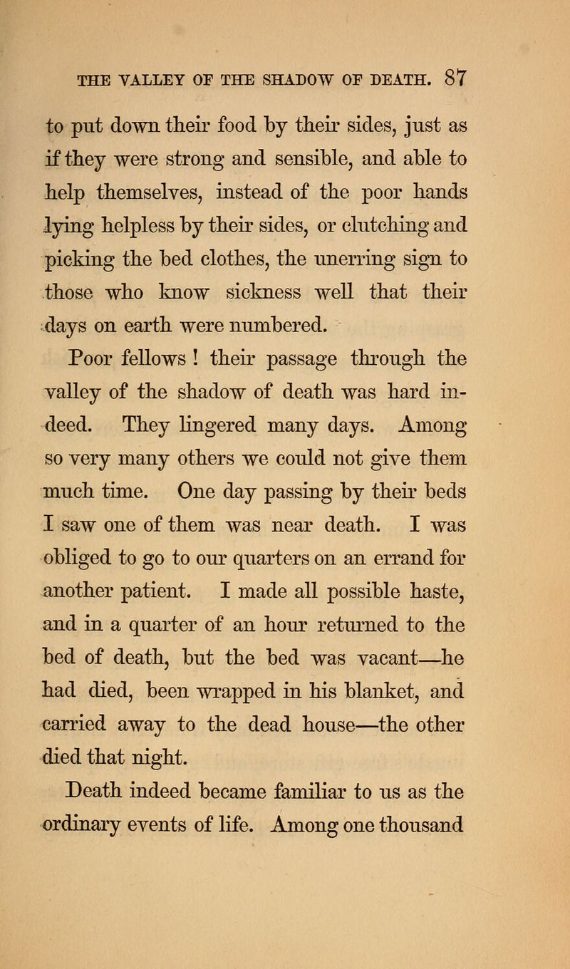 to put down their food by their sides, just as if they were strong and sensible, and able to help themselves, instead of the poor hands lying helpless by their sides, or clutching and picking the bed clothes, the unerring sign to those who know sickness well that their days on earth were numbered. Poor fellows ! their passage through the valley of the shadow of death was hard in- deed. They lingered many days. Among so very many others we could not give them much time. One day passing by their beds I saw one of them was near death. I was obliged to go to our quarters on an errand for another patient. I made all possible haste, and in a quarter of an hour returned to the bed of death, but the bed was vacant—he had died, been wrapped in his blanket, and carried away to the dead house—the other died that night. Death indeed became familiar to us as the ordinary events of life. Among one thousand