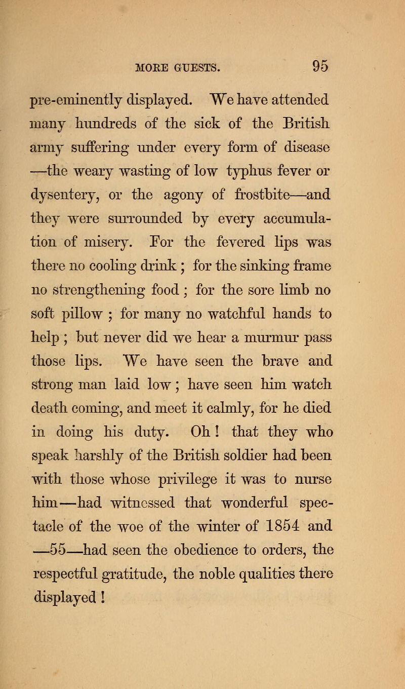 pre-eminently displayed. We have attended many hundreds of the sick of the British army suffering under every form of disease —the weary wasting of low typhus fever or dysentery, or the agony of frostbite—and they were surrounded by every accumula- tion of misery. For the fevered lips was there no cooling drink ; for the sinking frame no strengthening food ; for the sore limb no soft pillow ; for many no watchful hands to help ; but never did we hear a murmur pass those lips. We have seen the brave and strong man laid low; have seen him watch death coming, and meet it calmly, for he died in doing his duty. Oh! that they who speak harshly of the British soldier had been with those whose privilege it was to nurse him—had witnessed that wonderful spec- tacle of the woe of the winter of 1854 and —55—had seen the obedience to orders, the respectful gratitude, the noble qualities there displayed !