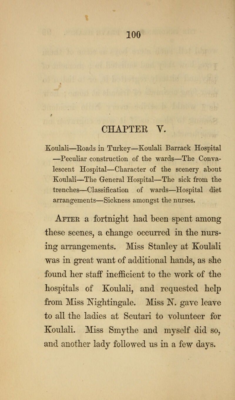 CHAPTER V. Koulali—Roads in Turkey—Koulali Barrack Hospital —Peculiar construction of the wards—The Conva- lescent Hospital—Character of the scenery about Koulali—The General Hospital—The sick from the trenches—Classification of wards—Hospital diet arrangements—Sickness amongst the nurses. Apter a fortnight had been spent among these scenes, a change occurred in the nurs- ing arrangements. Miss Stanley at Koulali was in great want of additional hands, as she found her staff inefficient to the work of the hospitals of Koulali, and requested help from Miss Nightingale. Miss K. gave leave to all the ladies at Scutari to volunteer for Koulali. Miss Smythe and myself did so, and another lady followed us in a few days.