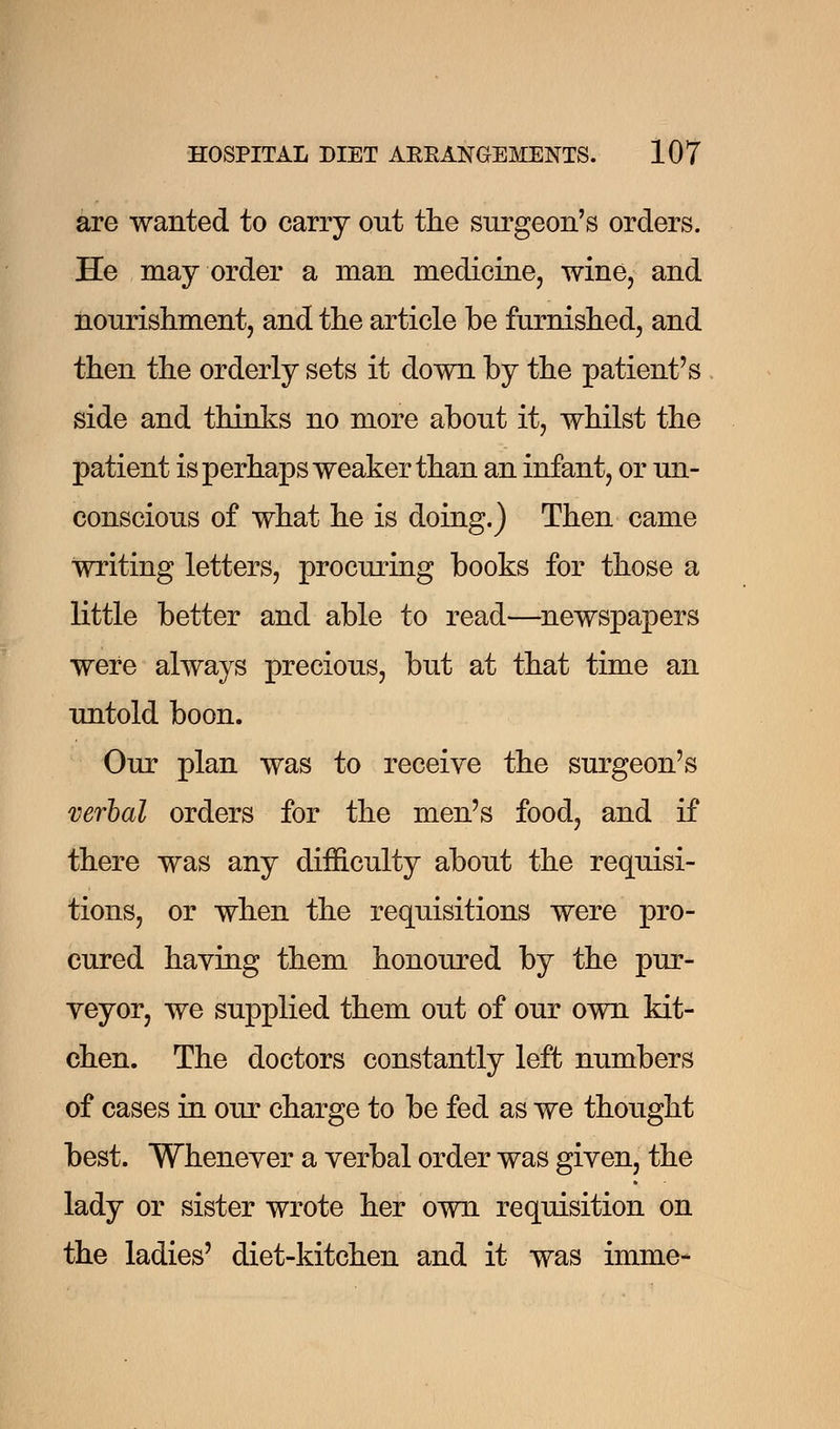 are wanted to carry out the surgeon's orders. He may order a man medicine, wine, and nourishment, and the article be furnished, and then the orderly sets it down by the patient's side and thinks no more about it, whilst the patient is perhaps weaker than an infant, or un- conscious of what he is doing.) Then came writing letters, procuring books for those a little better and able to read—newspapers were always precious, but at that time an untold boon. Our plan was to receive the surgeon's verbal orders for the men's food, and if there was any difficulty about the requisi- tions, or when the requisitions were pro- cured having them honoured by the pur- veyor, we supplied them out of our own kit- chen. The doctors constantly left numbers of cases in our charge to be fed as we thought best. Whenever a verbal order was given, the lady or sister wrote her own requisition on the ladies' diet-kitchen and it was imme-