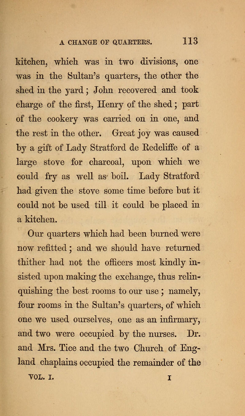 kitchen, which was in two divisions, one was in the Sultan's quarters, the other the shed in the yard; John recovered and took charge of the first, Henry of the shed; part of the cookery was carried on in one, and the rest in the other. Great joy was caused by a gift of Lady Stratford de Bedeliffe of a large stove for charcoal, upon which we could fry as well as' boil. Lady Stratford had given the stove some time before but it could not be used till it could be placed in a kitchen. Our quarters which had been burned were now refitted; and we should have returned thither had not the officers most kindly in- sisted upon making the exchange, thus relin- quishing the best rooms to our use ; namely, four rooms in the Sultan's quarters, of which one we used ourselves, one as an infirmary, and two were occupied by the nurses. Dr. and Mrs. Tice and the two Church of Eng- land chaplains occupied the remainder of the YOL. I. I