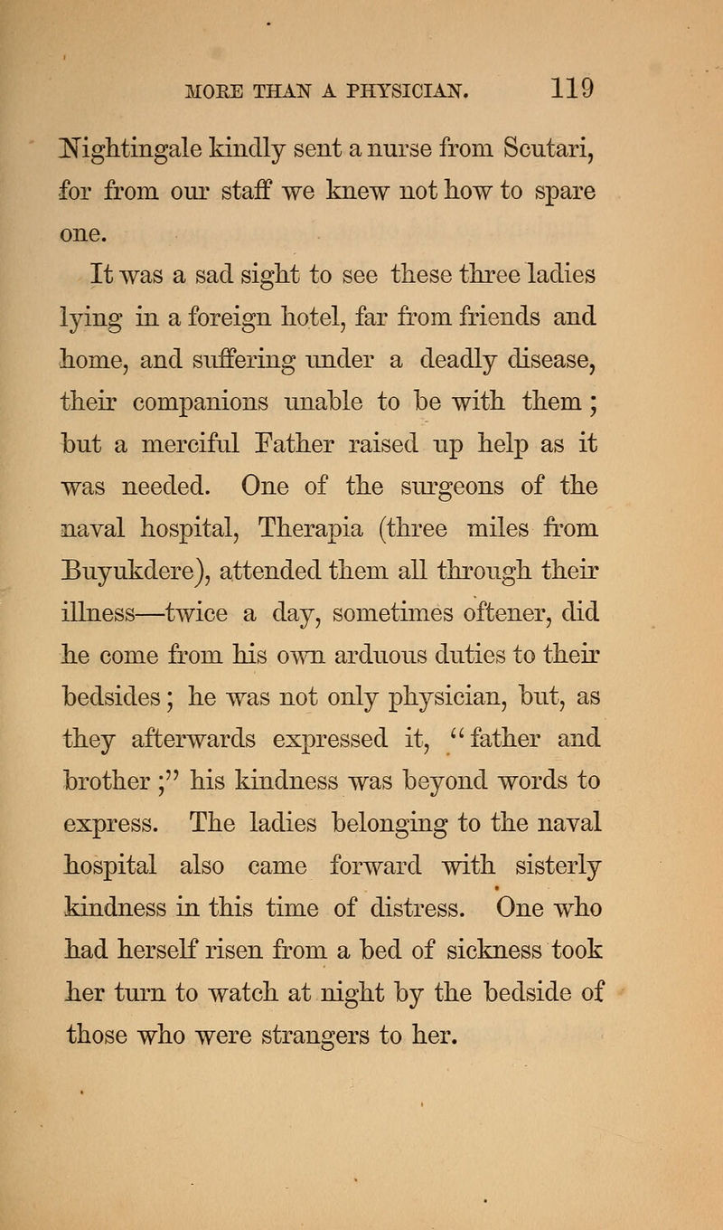 Nightingale kindly sent a nurse from Scutari, for from our staff we knew not how to spare one. It was a sad sight to see these three ladies lying in a foreign hotel, far from friends and home, and suffering Tinder a deadly disease, their companions unable to be with them; but a merciful Father raised up help as it was needed. One of the surgeons of the naval hospital, Therapia (three miles from Buyukdere), attended them all through their illness—twice a day, sometimes oftener, did he come from his own arduous duties to their bedsides; he was not only physician, but, as they afterwards expressed it, father and brother;'' his kindness was beyond words to express. The ladies belonging to the naval hospital also came forward with sisterly kindness in this time of distress. One who had herself risen from a bed of sickness took her turn to watch at night by the bedside of those who were strangers to her.