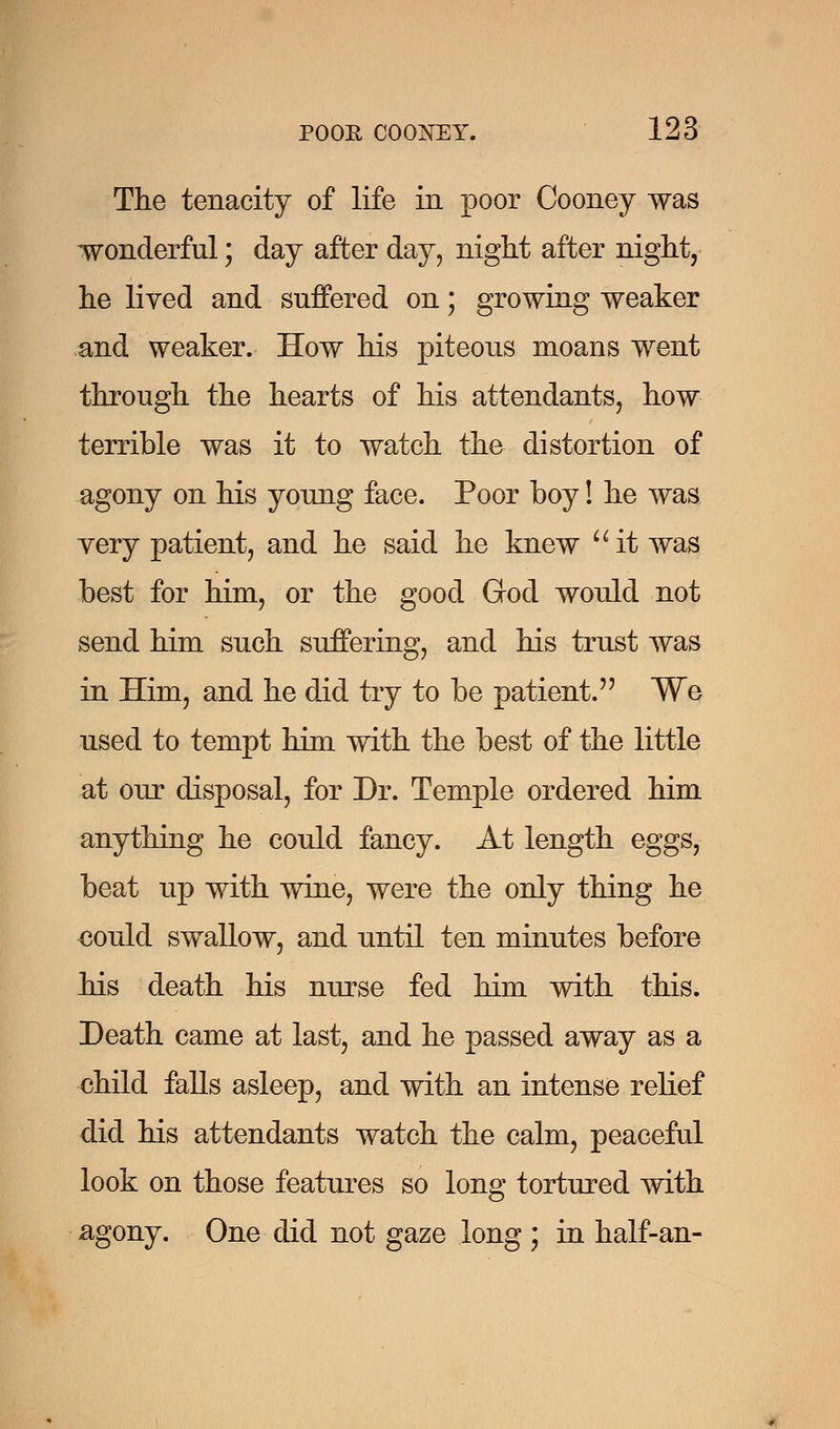 The tenacity of life in poor Cooney was wonderful; day after day, night after night, he lived and suffered on; growing weaker and weaker. How his piteous moans went through the hearts of his attendants, how terrible was it to watch the distortion of agony on his young face. Poor boy! he was very patient, and he said he knew it was best for him, or the good God would not send him such suffering, and his trust was in Him, and he did try to be patient. We used to tempt him with the best of the little at our disposal, for Dr. Temple ordered him anything he could fancy. At length eggs, beat up with wine, were the only thing he could swallow, and until ten minutes before his death his nurse fed him with this. Death came at last, and he passed away as a child falls asleep, and with an intense relief did his attendants watch the calm, peaceful look on those features so long tortured with agony. One did not gaze long ; in half-an-