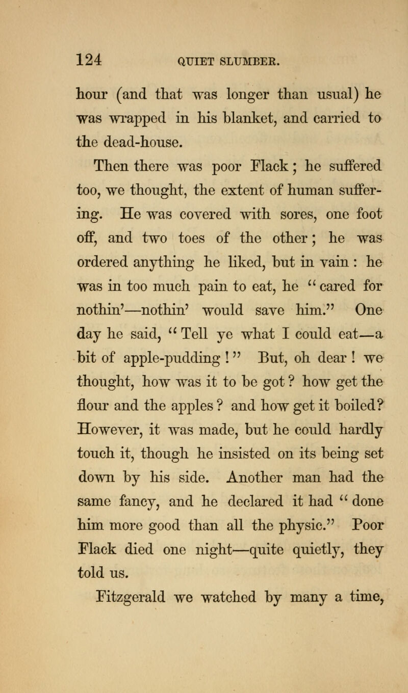 hour (and that was longer than usual) he was wrapped in his blanket, and carried to the dead-house. Then there was poor Flack; he suffered too, we thought, the extent of human suffer- ing. He was covered with sores, one foot off, and two toes of the other; he was ordered anything he liked, but in vain : he was in too much pain to eat, he  cared for nothin'—nothin' would save him. One day he said,  Tell ye what I could eat—a bit of apple-pudding !  But, oh dear ! we thought, how was it to be got ? how get the flour and the apples ? and how get it boiled? However, it was made, but he could hardly touch it, though he insisted on its being set down by his side. Another man had the same fancy, and he declared it had  done him more good than all the physic. Poor Flack died one night—quite quietly, they told us. Fitzgerald we watched by many a time,