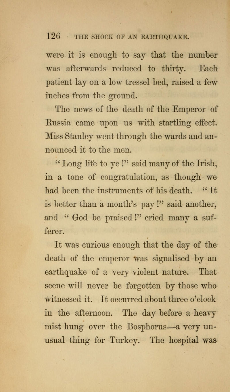 were it is enough to say that the number was afterwards reduced to thirty. Each patient lay on a low tressel bed, raised a few inches from the ground. The news of the death of the Emperor of Bussia came upon us with startling effect. Miss Stanley went through the wards and an- nounced it to the men.  Long life to ye ! said many of the Irish, in a tone of congratulation, as though we had been the instruments of his death.  It is better than a month's pay ! said another, and  God be praised! cried many a suf- ferer. It was curious enough that the day of the death of the emperor was signalised by an earthquake of a very violent nature. That scene will never be forgotten by those who witnessed it. It occurred about three o'clock in the afternoon. The day before a heavy mist hung over the Bosphorus—a very un- usual thing for Turkey. The hospital was