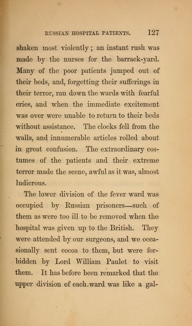 shaken most violently ; an instant rush was made by the nurses for the barrack-yard. Many of the poor patients jumped out of their beds, and, forgetting their sufferings in their terror, ran down the wards with fearful cries, and when the immediate excitement was over were unable to return to their beds without assistance. The clocks fell from the walls, and innumerable articles rolled about in great confusion. The extraordinary cos- tumes of the patients and their extreme terror made the scene, awful as it was, almost ludicrous. The lower division of the fever ward was occupied by Eussian prisoners—such of them as were too ill to be removed when the hospital was given up to the British. They were attended by our surgeons, and we occa- sionally sent cocoa to them, but were for- bidden by Lord William Paulet to visit them. It has before been remarked that the upper division of each.ward was like a gal-
