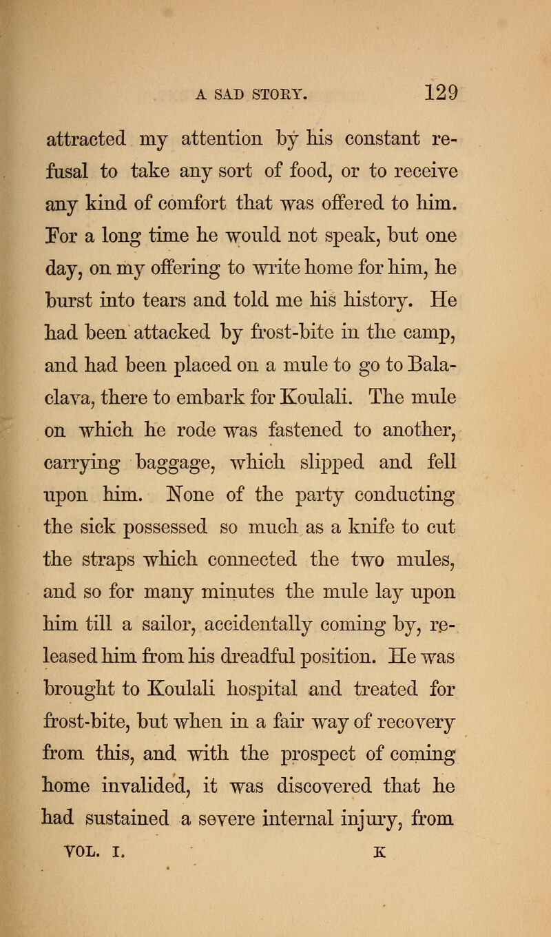 attracted my attention by his constant re- fusal to take any sort of food, or to receive any kind of comfort that was offered to him. For a long time he would not speak, but one day, on my offering to write home for him, he burst into tears and told me his history. He had been attacked by frost-bite in the camp, and had been placed on a mule to go to Bala- clava, there to embark for Koulali. The mule on which he rode was fastened to another, carrying baggage, which slipped and fell upon him. None of the party conducting the sick possessed so much as a knife to cut the straps which connected the two mules, and so for many minutes the mule lay upon him till a sailor, accidentally coming by, re- leased him from his dreadful position. He was brought to Koulali hospital and treated for frost-bite, but when in a fair way of recovery from this, and with the prospect of coming home invalided, it was discovered that he had sustained a severe internal injury, from VOL. I. K