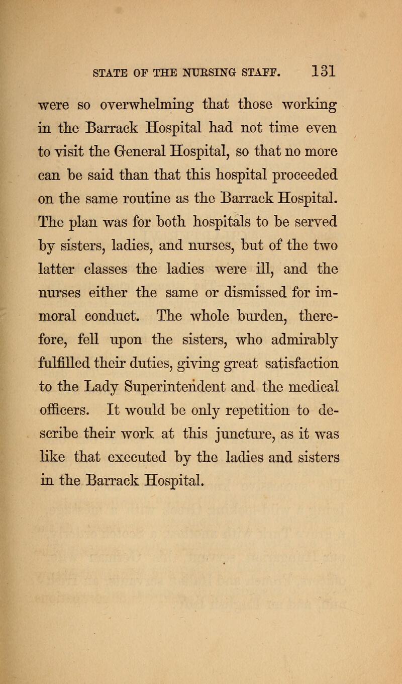 were so overwhelming that those working in the Barrack Hospital had not time even to visit the General Hospital, so that no more can be said than that this hospital proceeded on the same routine as the Barrack Hospital. The plan was for both hospitals to be served by sisters, ladies, and nurses, but of the two latter classes the ladies were ill, and the nurses either the same or dismissed for im- moral conduct. The whole burden, there- fore, fell upon the sisters, who admirably fulfilled their duties, giving great satisfaction to the Lady Superintendent and the medical officers. It would be only repetition to de- scribe their work at this juncture, as it was like that executed by the ladies and sisters in the Barrack Hospital.