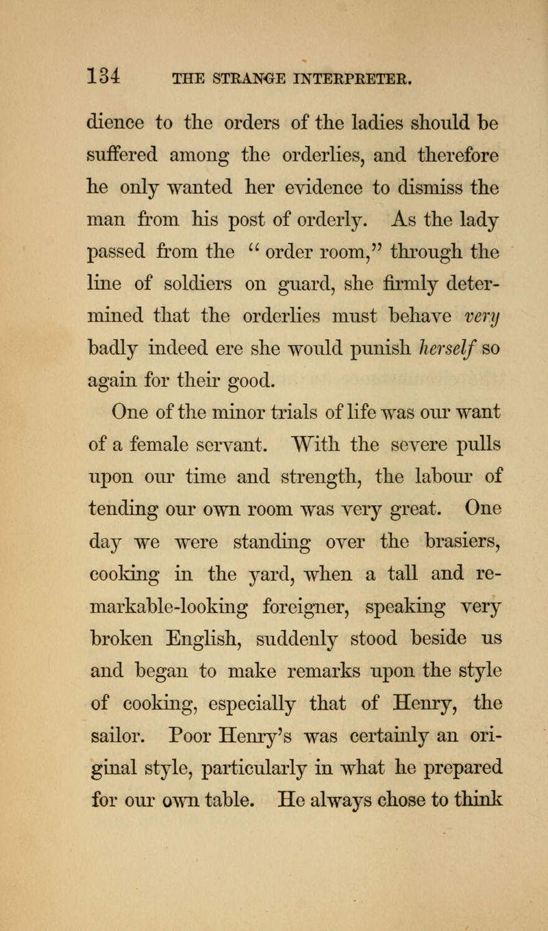 dience to the orders of the ladies should be suffered amoug the orderlies, and therefore he only wanted her evidence to dismiss the man from his post of orderly. As the lady passed from the  order room, through the line of soldiers on guard, she firmly deter- mined that the orderlies must behave very badly indeed ere she would punish herself so again for their good. One of the minor trials of life was our want of a female servant. With the severe pulls upon our time and strength, the labour of tending our own room was very great. One day we were standing over the brasiers, cooking in the yard, when a tall and re- markable-looking foreigner, speaking very broken English, suddenly stood beside us and began to make remarks upon the style of cooking, especially that of Henry, the sailor. Poor Henry's was certainly an ori- ginal style, particularly in what he prepared for our own table. He always chose to think