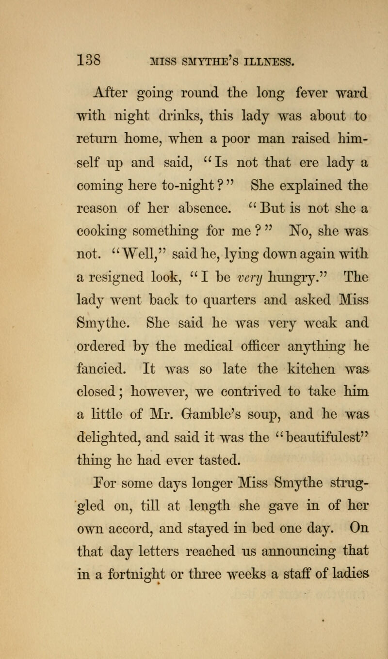 After going round the long fever ward with night drinks, this lady was about to return home, when a poor man raised him- self up and said, Is not that ere lady a coming here to-night ?  She explained the reason of her absence.  But is not she a cooking something for me ?  ~No, she was not. Well, said he, lying down again with a resigned look,  I be very hungry. The lady went back to quarters and asked Miss Smythe. She said he was very weak and ordered by the medical officer anything he fancied. It was so late the kitchen was closed; however, we contrived to take him a little of Mr. Gamble's soup, and he was delighted, and said it was the  beautifulest thing he had ever tasted. Tor some days longer Miss Smythe strug- gled on, till at length she gave in of her own accord, and stayed in bed one day. On that day letters reached us announcing that in a fortnight or three weeks a staff of ladies